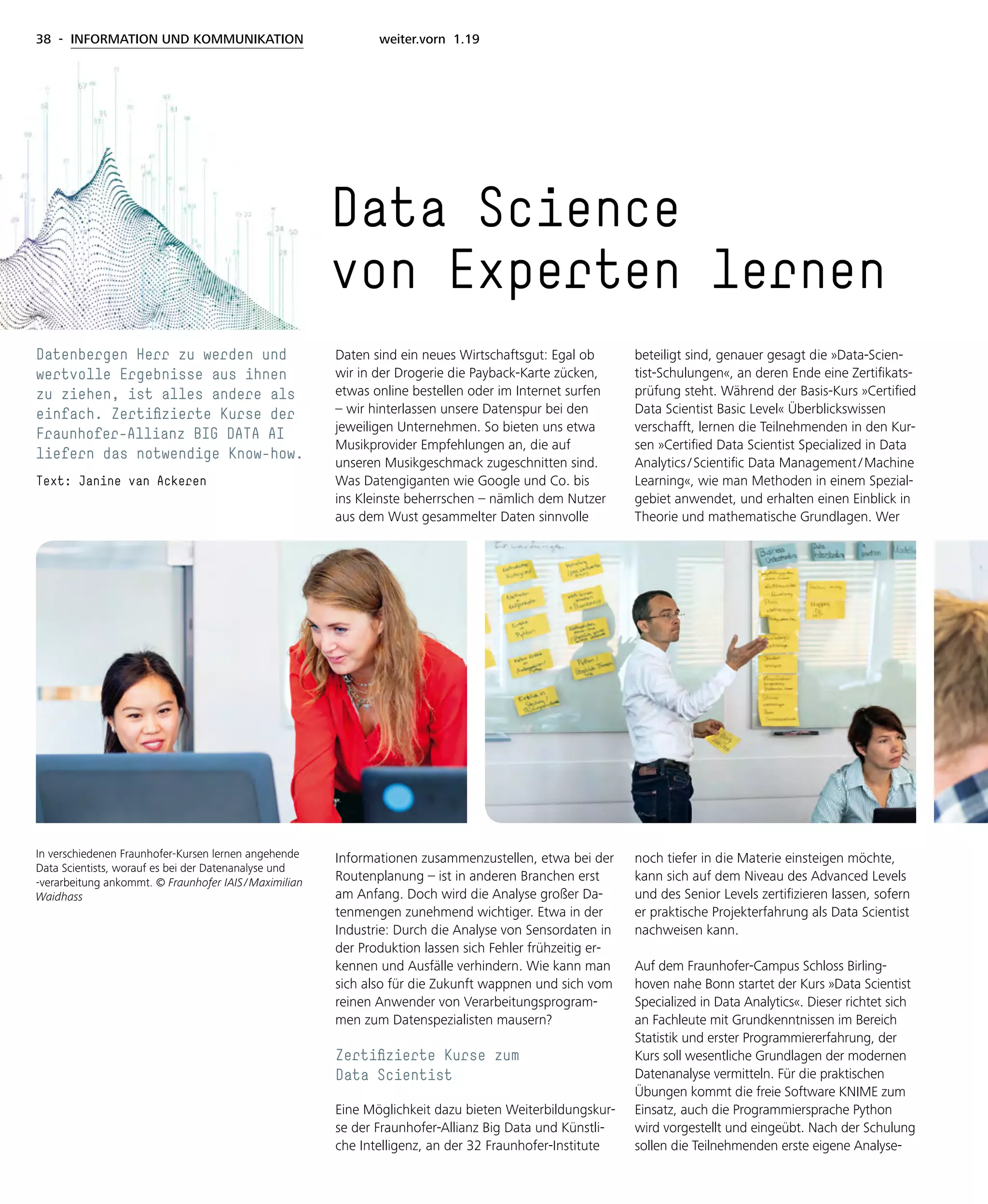 38 - INFORMATION UND KOMMUNIKATION weiter.vorn 1.19
Daten sind ein neues Wirtschaftsgut: Egal ob
wir in der Drogerie die Payback-Karte zücken,
etwas online bestellen oder im Internet surfen
– wir hinterlassen unsere Datenspur bei den
jeweiligen Unternehmen. So bieten uns etwa
Musikprovider Empfehlungen an, die auf
unseren Musikgeschmack zugeschnitten sind.
Was Datengiganten wie Google und Co. bis
ins Kleinste beherrschen – nämlich dem Nutzer
aus dem Wust gesammelter Daten sinnvolle
Informationen zusammenzustellen, etwa bei der
Routenplanung – ist in anderen Branchen erst
am Anfang. Doch wird die Analyse großer Da-
tenmengen zunehmend wichtiger. Etwa in der
Industrie: Durch die Analyse von Sensordaten in
der Produktion lassen sich Fehler frühzeitig er-
kennen und Ausfälle verhindern. Wie kann man
sich also für die Zukunft wappnen und sich vom
reinen Anwender von Verarbeitungsprogram-
men zum Datenspezialisten mausern?
Zertifizierte Kurse zum
Data Scientist
Eine Möglichkeit dazu bieten Weiterbildungskur-
se der Fraunhofer-Allianz Big Data und Künstli-
che Intelligenz, an der 32 Fraunhofer-Institute
beteiligt sind, genauer gesagt die »Data-Scien-
tist-Schulungen«, an deren Ende eine Zertifikats-
prüfung steht. Während der Basis-Kurs »Certified
Data Scientist Basic Level« Überblickswissen
verschafft, lernen die Teilnehmenden in den Kur-
sen »Certified Data Scientist Specialized in Data
Analytics / Scientific Data Management / Machine
Learning«, wie man Methoden in einem Spezial­
gebiet anwendet, und erhalten einen Einblick in
Theorie und mathematische Grundlagen. Wer
noch tiefer in die Materie einsteigen möchte,
kann sich auf dem Niveau des Advanced Levels
und des Senior Levels zertifizieren lassen, sofern
er praktische Projekterfahrung als Data Scientist
nachweisen kann.
Auf dem Fraunhofer-Campus Schloss Birling­
hoven nahe Bonn startet der Kurs »Data Scientist
Specialized in Data Analytics«. Dieser richtet sich
an Fachleute mit Grundkenntnissen im Bereich
Statistik und erster Programmiererfahrung, der
Kurs soll wesentliche Grundlagen der modernen
Datenanalyse vermitteln. Für die praktischen
Übungen kommt die freie Software KNIME zum
Einsatz, auch die Programmiersprache Python
wird vorgestellt und eingeübt. Nach der Schulung
sollen die Teilnehmenden erste eigene Analyse-
Data Science
von Experten lernen
Datenbergen Herr zu werden und
wertvolle Ergebnisse aus ihnen
zu ziehen, ist alles andere als
einfach. Zertifizierte Kurse der
Fraunhofer-Allianz BIG DATA AI
liefern das notwendige Know-how.
Text: Janine van Ackeren
In verschiedenen Fraunhofer-Kursen lernen angehende
Data Scientists, worauf es bei der Datenanalyse und
-verarbeitung ankommt. © Fraunhofer IAIS / Maximilian
Waidhass
 