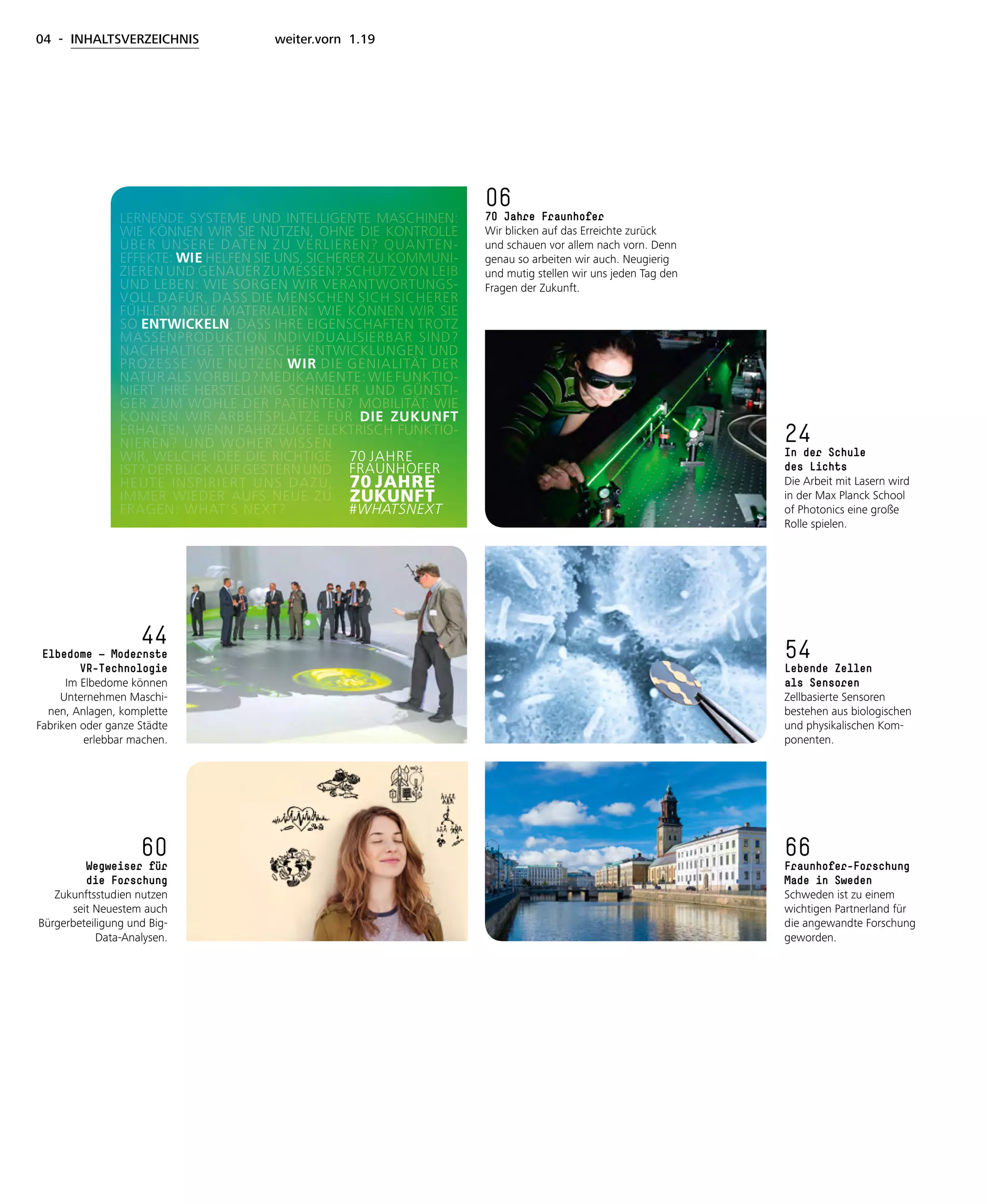 04 - INHALTSVERZEICHNIS weiter.vorn 1.19
24
In der Schule
des Lichts
Die Arbeit mit Lasern wird
in der Max Planck School
of Photonics eine große
Rolle spielen.
54
Lebende Zellen
als Sensoren
Zellbasierte Sensoren
bestehen aus biologischen
und physikalischen Kom-
ponenten.
44
Elbedome — Modernste
VR-Technologie
Im Elbedome können
Unternehmen Maschi-
nen, Anlagen, komplette
Fabriken oder ganze Städte
erlebbar machen.
66
Fraunhofer-Forschung
Made in Sweden
Schweden ist zu einem
wichtigen Partnerland für
die angewandte Forschung
geworden.
60
Wegweiser für
die Forschung
Zukunftsstudien nutzen
seit Neuestem auch
Bürgerbeteiligung und Big-
Data-Analysen.
06
70 Jahre Fraunhofer
Wir blicken auf das Erreichte zurück
und schauen vor allem nach vorn. Denn
genau so arbeiten wir auch. Neugierig
und mutig stellen wir uns jeden Tag den
Fragen der Zukunft.
ren Wissensvorsprung.
17.01.19 14:55
Das Fraunhofer-Magazin 1/19
weiter.vorn
weiter.vornweiter.vorn
1
1
9
 