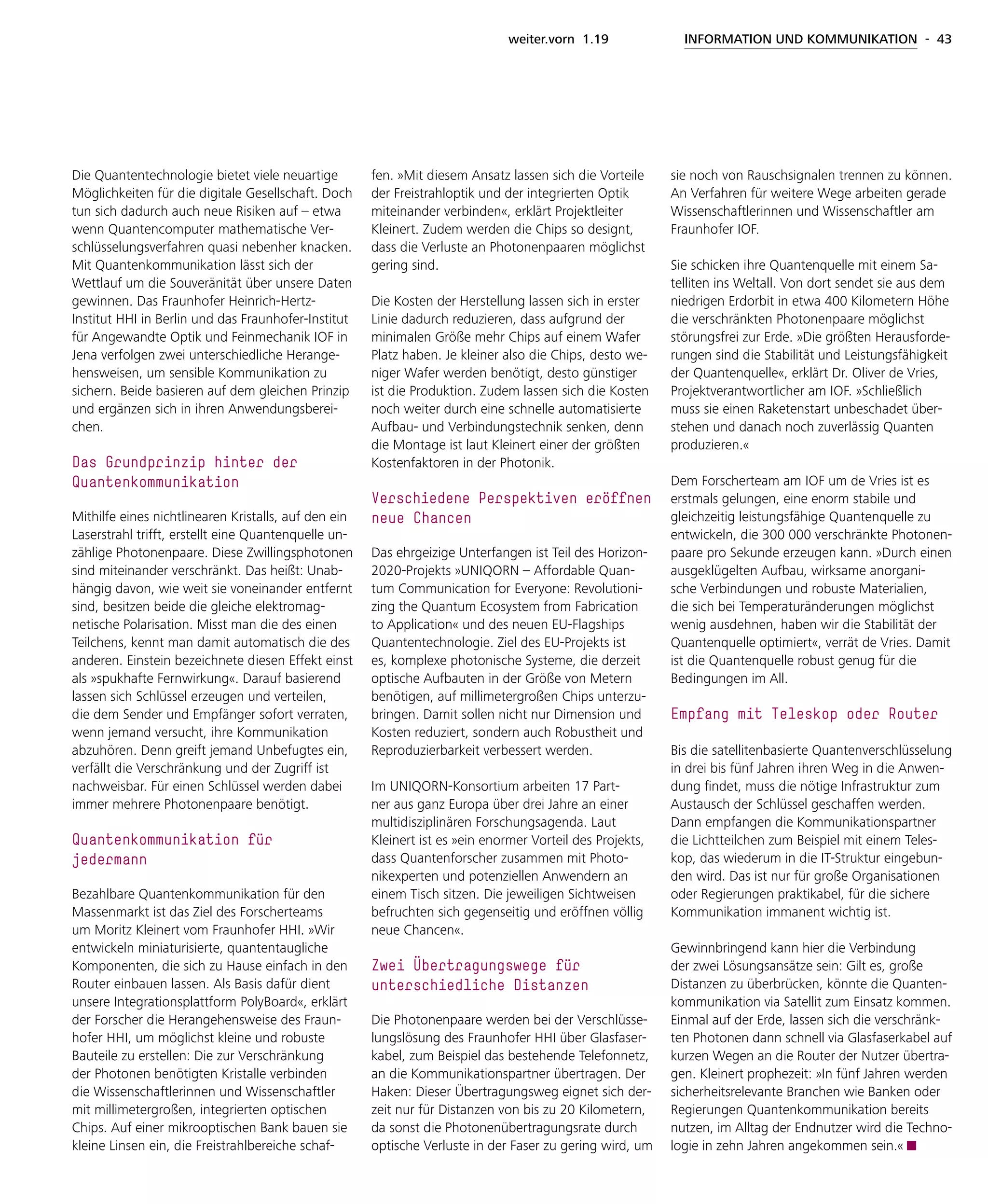 weiter.vorn 1.19 INFORMATION UND KOMMUNIKATION - 43
Die Quantentechnologie bietet viele neuartige
Möglichkeiten für die digitale Gesellschaft. Doch
tun sich dadurch auch neue Risiken auf – etwa
wenn Quantencomputer mathematische Ver-
schlüsselungsverfahren quasi nebenher knacken.
Mit Quantenkommunikation lässt sich der
Wettlauf um die Souveränität über unsere Daten
gewinnen. Das Fraunhofer Heinrich-Hertz-
Institut HHI in Berlin und das Fraunhofer-Institut
für Angewandte Optik und Feinmechanik IOF in
Jena verfolgen zwei unterschiedliche Herange-
hensweisen, um sensible Kommunikation zu
sichern. Beide basieren auf dem gleichen Prinzip
und ergänzen sich in ihren Anwendungsberei-
chen.
Das Grundprinzip hinter der
­Quantenkommunikation
Mithilfe eines nichtlinearen Kristalls, auf den ein
Laserstrahl trifft, erstellt eine Quantenquelle un-
zählige Photonenpaare. Diese Zwillingsphotonen
sind miteinander verschränkt. Das heißt: Unab-
hängig davon, wie weit sie voneinander entfernt
sind, besitzen beide die gleiche elektromag-
netische Polarisation. Misst man die des einen
Teilchens, kennt man damit automatisch die des
anderen. Einstein bezeichnete diesen Effekt einst
als »spukhafte Fernwirkung«. Darauf basierend
lassen sich Schlüssel erzeugen und verteilen,
die dem Sender und Empfänger sofort verraten,
wenn jemand versucht, ihre Kommunikation
abzuhören. Denn greift jemand Unbefugtes ein,
verfällt die Verschränkung und der Zugriff ist
nachweisbar. Für einen Schlüssel werden dabei
immer mehrere Photonenpaare benötigt.
Quantenkommunikation für
­jedermann
Bezahlbare Quantenkommunikation für den
Massenmarkt ist das Ziel des Forscherteams
um Moritz Kleinert vom Fraunhofer HHI. »Wir
entwickeln miniaturisierte, quantentaugliche
Komponenten, die sich zu Hause einfach in den
Router einbauen lassen. Als Basis dafür dient
unsere Integrationsplattform PolyBoard«, erklärt
der Forscher die Herangehensweise des Fraun-
hofer HHI, um möglichst kleine und robuste
Bauteile zu erstellen: Die zur Verschränkung
der Photonen benötigten Kristalle verbinden
die Wissenschaftlerinnen und Wissenschaftler
mit millimetergroßen, integrierten optischen
Chips. Auf einer mikrooptischen Bank bauen sie
kleine Linsen ein, die Freistrahlbereiche schaf-
fen. »Mit diesem Ansatz lassen sich die Vorteile
der Freistrahloptik und der integrierten Optik
miteinander verbinden«, erklärt Projektleiter
Kleinert. Zudem werden die Chips so designt,
dass die Verluste an Photonenpaaren möglichst
gering sind.
Die Kosten der Herstellung lassen sich in erster
Linie dadurch reduzieren, dass aufgrund der
minimalen Größe mehr Chips auf einem Wafer
Platz haben. Je kleiner also die Chips, desto we-
niger Wafer werden benötigt, desto günstiger
ist die Produktion. Zudem lassen sich die Kosten
noch weiter durch eine schnelle automatisierte
Aufbau- und Verbindungstechnik senken, denn
die Montage ist laut Kleinert einer der größten
Kostenfaktoren in der Photonik.
Verschiedene Perspektiven eröffnen
neue Chancen
Das ehrgeizige Unterfangen ist Teil des Horizon-
2020-Projekts »UNIQORN – Affordable Quan-
tum Communication for Everyone: Revolutioni-
zing the Quantum Ecosystem from Fabrication
to Application« und des neuen EU-Flagships
Quantentechnologie. Ziel des EU-Projekts ist
es, komplexe photonische Systeme, die derzeit
optische Aufbauten in der Größe von Metern
benötigen, auf millimetergroßen Chips unterzu-
bringen. Damit sollen nicht nur Dimension und
Kosten reduziert, sondern auch Robustheit und
Reproduzierbarkeit verbessert werden.
Im UNIQORN-Konsortium arbeiten 17 Part-
ner aus ganz Europa über drei Jahre an einer
multidisziplinären Forschungsagenda. Laut
Kleinert ist es »ein enormer Vorteil des Projekts,
dass Quantenforscher zusammen mit Photo-
nikexperten und potenziellen Anwendern an
einem Tisch sitzen. Die jeweiligen Sichtweisen
befruchten sich gegenseitig und eröffnen völlig
neue Chancen«.
Zwei Übertragungswege für
unterschiedliche Distanzen
Die Photonenpaare werden bei der Verschlüsse-
lungslösung des Fraunhofer HHI über Glasfaser-
kabel, zum Beispiel das bestehende Telefonnetz,
an die Kommunikationspartner übertragen. Der
Haken: Dieser Übertragungsweg eignet sich der-
zeit nur für Distanzen von bis zu 20 Kilometern,
da sonst die Photonenübertragungsrate durch
optische Verluste in der Faser zu gering wird, um
sie noch von Rauschsignalen trennen zu können.
An Verfahren für weitere Wege arbeiten gerade
Wissenschaftlerinnen und Wissenschaftler am
Fraunhofer IOF.
Sie schicken ihre Quantenquelle mit einem Sa-
telliten ins Weltall. Von dort sendet sie aus dem
niedrigen Erdorbit in etwa 400 Kilometern Höhe
die verschränkten Photonenpaare möglichst
störungsfrei zur Erde. »Die größten Herausforde-
rungen sind die Stabilität und Leistungsfähigkeit
der Quantenquelle«, erklärt Dr. Oliver de Vries,
Projektverantwortlicher am IOF. »Schließlich
muss sie einen Raketenstart unbeschadet über-
stehen und danach noch zuverlässig Quanten
produzieren.«
Dem Forscherteam am IOF um de Vries ist es
erstmals gelungen, eine enorm stabile und
gleichzeitig leistungsfähige Quantenquelle zu
entwickeln, die 300 000 verschränkte Photonen-
paare pro Sekunde erzeugen kann. »Durch einen
ausgeklügelten Aufbau, wirksame anorgani-
sche Verbindungen und robuste Materialien,
die sich bei Temperaturänderungen möglichst
wenig ausdehnen, haben wir die Stabilität der
Quantenquelle optimiert«, verrät de Vries. Damit
ist die Quantenquelle robust genug für die
Bedingungen im All.
Empfang mit Teleskop oder Router
Bis die satellitenbasierte Quantenverschlüsselung
in drei bis fünf Jahren ihren Weg in die Anwen-
dung findet, muss die nötige Infrastruktur zum
Austausch der Schlüssel geschaffen werden.
Dann empfangen die Kommunikationspartner
die Lichtteilchen zum Beispiel mit einem Teles-
kop, das wiederum in die IT-Struktur eingebun-
den wird. Das ist nur für große Organisationen
oder Regierungen praktikabel, für die sichere
Kommunikation immanent wichtig ist.
Gewinnbringend kann hier die Verbindung
der zwei Lösungsansätze sein: Gilt es, große
Distanzen zu überbrücken, könnte die Quanten-
kommunikation via Satellit zum Einsatz kommen.
Einmal auf der Erde, lassen sich die verschränk-
ten Photonen dann schnell via Glasfaserkabel auf
kurzen Wegen an die Router der Nutzer übertra-
gen. Kleinert prophezeit: »In fünf Jahren werden
sicherheitsrelevante Branchen wie Banken oder
Regierungen Quantenkommunikation bereits
nutzen, im Alltag der Endnutzer wird die Techno-
logie in zehn Jahren angekommen sein.«
 