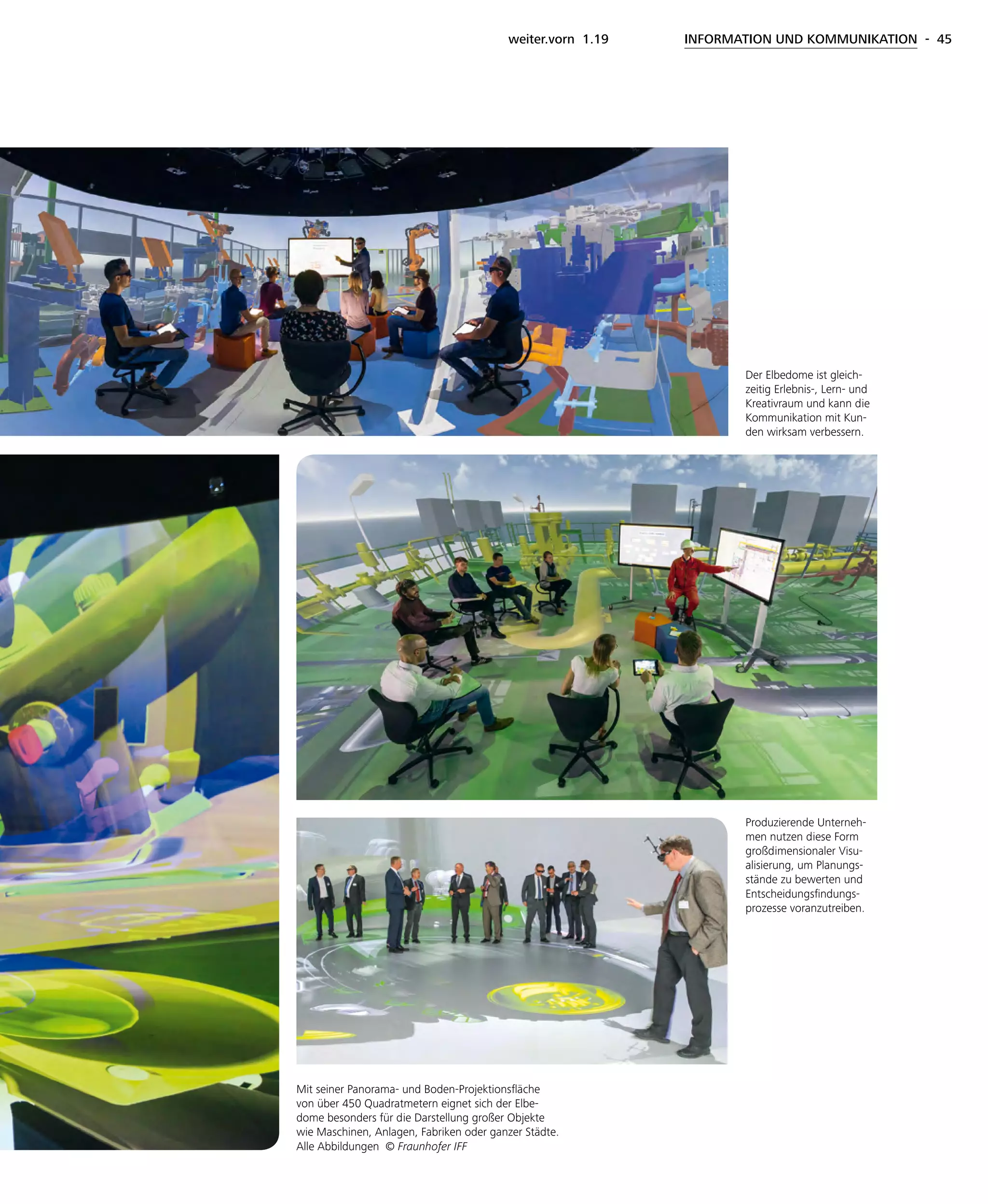 weiter.vorn 1.19 INFORMATION UND KOMMUNIKATION - 45
Produzierende Unterneh-
men nutzen diese Form
großdimensionaler Visu-
alisierung, um Planungs-
stände zu bewerten und
Entscheidungsfindungs-
prozesse voranzutreiben.
Mit seiner Panorama- und Boden-Projektionsfläche
von über 450 Quadratmetern eignet sich der Elbe-
dome besonders für die Darstellung großer Objekte
wie Maschinen, Anlagen, Fabriken oder ganzer Städte.
Alle Abbildungen © Fraunhofer IFF
Der Elbedome ist gleich-
zeitig Erlebnis-, Lern- und
Kreativraum und kann die
Kommunikation mit Kun-
den wirksam verbessern.
 