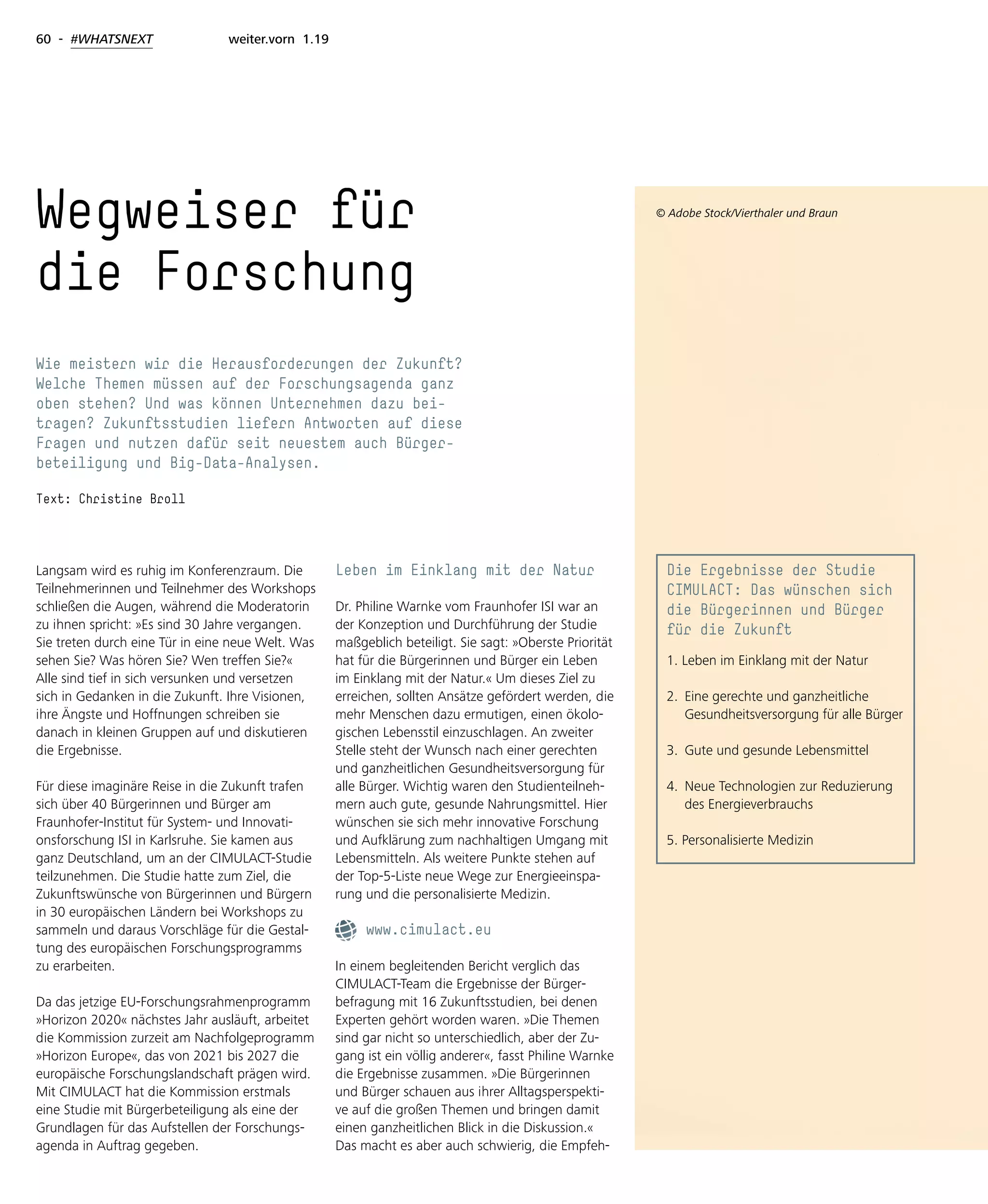 60 - #WHATSNEXT weiter.vorn 1.19
Langsam wird es ruhig im Konferenzraum. Die
Teilnehmerinnen und Teilnehmer des Workshops
schließen die Augen, während die Moderatorin
zu ihnen spricht: »Es sind 30 Jahre vergangen.
Sie treten durch eine Tür in eine neue Welt. Was
sehen Sie? Was hören Sie? Wen treffen Sie?«
Alle sind tief in sich versunken und versetzen
sich in Gedanken in die Zukunft. Ihre Visionen,
ihre Ängste und Hoffnungen schreiben sie
danach in kleinen Gruppen auf und diskutieren
die Ergebnisse.
Für diese imaginäre Reise in die Zukunft trafen
sich über 40 Bürgerinnen und Bürger am
Fraunhofer-Institut für System- und Innovati-
onsforschung ISI in Karlsruhe. Sie kamen aus
ganz Deutschland, um an der CIMULACT-Studie
teilzunehmen. Die Studie hatte zum Ziel, die
Zukunftswünsche von Bürgerinnen und Bürgern
in 30 europäischen Ländern bei Workshops zu
sammeln und daraus Vorschläge für die Gestal-
tung des europäischen Forschungsprogramms
zu erarbeiten.
Da das jetzige EU-Forschungsrahmenprogramm
»Horizon 2020« nächstes Jahr ausläuft, arbeitet
die Kommission zurzeit am Nachfolgeprogramm
»Horizon Europe«, das von 2021 bis 2027 die
europäische Forschungslandschaft prägen wird.
Mit CIMULACT hat die Kommission erstmals
eine Studie mit Bürgerbeteiligung als eine der
Grundlagen für das Aufstellen der Forschungs-
agenda in Auftrag gegeben.
Leben im Einklang mit der Natur
Dr. Philine Warnke vom Fraunhofer ISI war an
der Konzeption und Durchführung der Studie
maßgeblich beteiligt. Sie sagt: »Oberste Priorität
hat für die Bürgerinnen und Bürger ein Leben
im Einklang mit der Natur.« Um dieses Ziel zu
erreichen, sollten Ansätze gefördert werden, die
mehr Menschen dazu ermutigen, einen ökolo-
gischen Lebensstil einzuschlagen. An zweiter
Stelle steht der Wunsch nach einer gerechten
und ganzheitlichen Gesundheitsversorgung für
alle Bürger. Wichtig waren den Studienteilneh-
mern auch gute, gesunde Nahrungsmittel. Hier
wünschen sie sich mehr innovative Forschung
und Aufklärung zum nachhaltigen Umgang mit
Lebensmitteln. Als weitere Punkte stehen auf
der Top-5-Liste neue Wege zur Energieeinspa-
rung und die personalisierte Medizin.
www.cimulact.eu
In einem begleitenden Bericht verglich das
CIMULACT-Team die Ergebnisse der Bürger-
befragung mit 16 Zukunftsstudien, bei denen
Experten gehört worden waren. »Die Themen
sind gar nicht so unterschiedlich, aber der Zu-
gang ist ein völlig anderer«, fasst Philine Warnke
die Ergebnisse zusammen. »Die Bürgerinnen
und Bürger schauen aus ihrer Alltagsperspekti-
ve auf die großen Themen und bringen damit
einen ganzheitlichen Blick in die Diskussion.«
Das macht es aber auch schwierig, die Empfeh-
Wegweiser für
die Forschung
Wie meistern wir die Herausforderungen der Zukunft?
Welche Themen müssen auf der Forschungsagenda ganz
oben stehen? Und was können Unternehmen dazu bei-
tragen? Zukunftsstudien liefern Antworten auf diese
Fragen und nutzen dafür seit neuestem auch Bürger-
beteiligung und Big-Data-Analysen.
Text: Christine Broll
Die Ergebnisse der Studie
CIMULACT: Das wünschen sich
die Bürgerinnen und Bürger
für die Zukunft
1. Leben im Einklang mit der Natur
2. 	Eine gerechte und ganzheitliche
	 Gesundheitsversorgung für alle Bürger
3. 	Gute und gesunde Lebensmittel
4. 	Neue Technologien zur Reduzierung 	
	 des Energieverbrauchs
5. Personalisierte Medizin
© Adobe Stock/Vierthaler und Braun
 