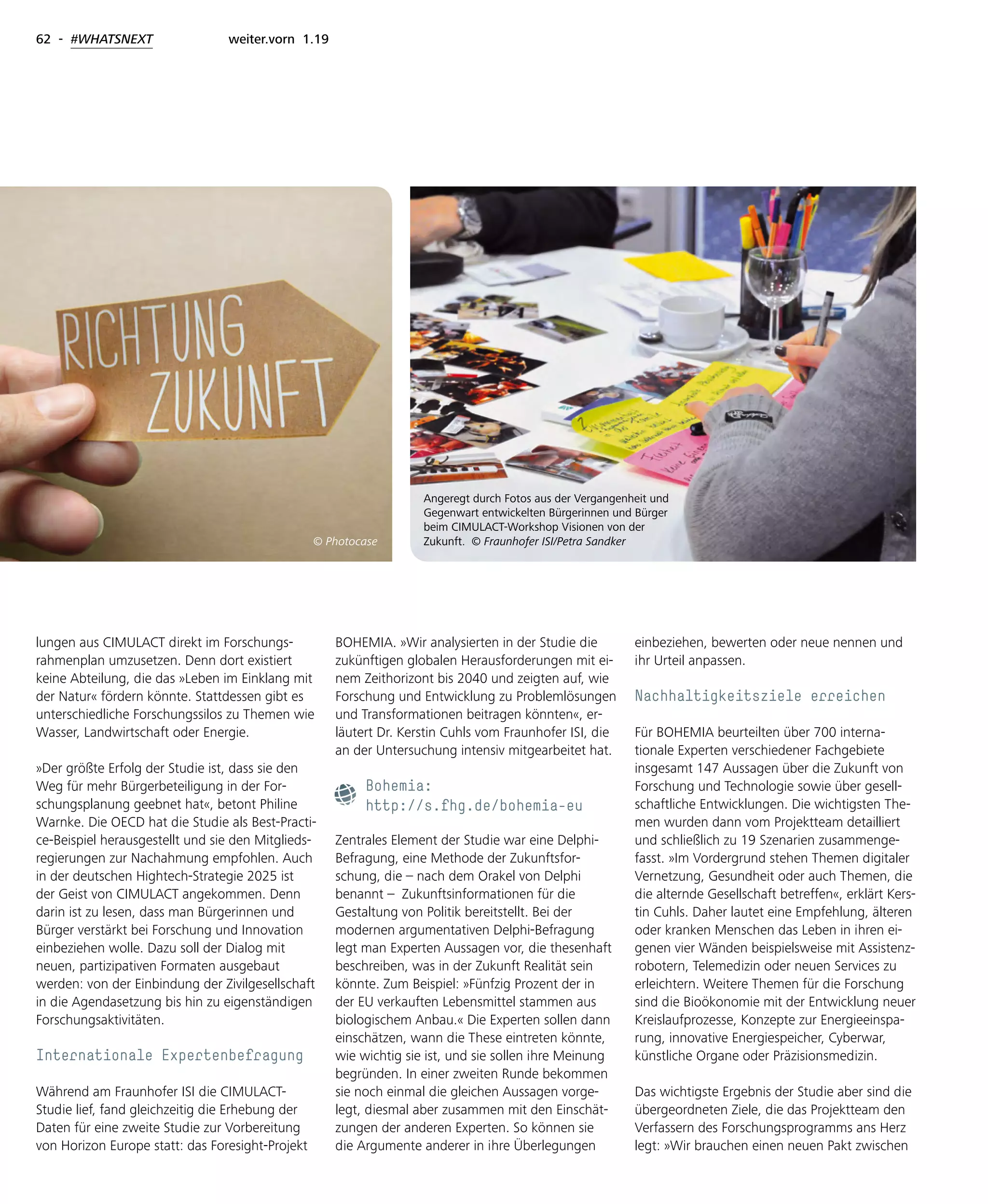 62 - #WHATSNEXT weiter.vorn 1.19
lungen aus CIMULACT direkt im Forschungs-
rahmenplan umzusetzen. Denn dort existiert
keine Abteilung, die das »Leben im Einklang mit
der Natur« fördern könnte. Stattdessen gibt es
unterschiedliche Forschungssilos zu Themen wie
Wasser, Landwirtschaft oder Energie.
»Der größte Erfolg der Studie ist, dass sie den
Weg für mehr Bürgerbeteiligung in der For-
schungsplanung geebnet hat«, betont Philine
Warnke. Die OECD hat die Studie als Best-Practi-
ce-Beispiel herausgestellt und sie den Mitglieds-
regierungen zur Nachahmung empfohlen. Auch
in der deutschen Hightech-Strategie 2025 ist
der Geist von CIMULACT angekommen. Denn
darin ist zu lesen, dass man Bürgerinnen und
Bürger verstärkt bei Forschung und Innovation
einbeziehen wolle. Dazu soll der Dialog mit
neuen, partizipativen Formaten ausgebaut
werden: von der Einbindung der Zivilgesellschaft
in die Agendasetzung bis hin zu eigenständigen
Forschungsaktivitäten.
Internationale Expertenbefragung
Während am Fraunhofer ISI die CIMULACT-
Studie lief, fand gleichzeitig die Erhebung der
Daten für eine zweite Studie zur Vorbereitung
von Horizon Europe statt: das Foresight-Projekt
BOHEMIA. »Wir analysierten in der Studie die
zukünftigen globalen Herausforderungen mit ei-
nem Zeithorizont bis 2040 und zeigten auf, wie
Forschung und Entwicklung zu Problemlösungen
und Transformationen beitragen könnten«, er-
läutert Dr. Kerstin Cuhls vom Fraunhofer ISI, die
an der Untersuchung intensiv mitgearbeitet hat.
Bohemia:
http://s.fhg.de/bohemia-eu
Zentrales Element der Studie war eine Delphi-
Befragung, eine Methode der Zukunftsfor-
schung, die – nach dem Orakel von Delphi
benannt – Zukunftsinformationen für die
Gestaltung von Politik bereitstellt. Bei der
modernen argumentativen Delphi-Befragung
legt man Experten Aussagen vor, die thesenhaft
beschreiben, was in der Zukunft Realität sein
könnte. Zum Beispiel: »Fünfzig Prozent der in
der EU verkauften Lebensmittel stammen aus
biologischem Anbau.« Die Experten sollen dann
einschätzen, wann die These eintreten könnte,
wie wichtig sie ist, und sie sollen ihre Meinung
begründen. In einer zweiten Runde bekommen
sie noch einmal die gleichen Aussagen vorge-
legt, diesmal aber zusammen mit den Einschät-
zungen der anderen Experten. So können sie
die Argumente anderer in ihre Überlegungen
einbeziehen, bewerten oder neue nennen und
ihr Urteil anpassen.
Nachhaltigkeitsziele erreichen
Für BOHEMIA beurteilten über 700 interna-
tionale Experten verschiedener Fachgebiete
insgesamt 147 Aussagen über die Zukunft von
Forschung und Technologie sowie über gesell-
schaftliche Entwicklungen. Die wichtigsten The-
men wurden dann vom Projektteam detailliert
und schließlich zu 19 Szenarien zusammenge-
fasst. »Im Vordergrund stehen Themen digitaler
Vernetzung, Gesundheit oder auch Themen, die
die alternde Gesellschaft betreffen«, erklärt Kers-
tin Cuhls. Daher lautet eine Empfehlung, älteren
oder kranken Menschen das Leben in ihren ei-
genen vier Wänden beispielsweise mit Assistenz-
robotern, Telemedizin oder neuen Services zu
erleichtern. Weitere Themen für die Forschung
sind die Bioökonomie mit der Entwicklung neuer
Kreislaufprozesse, Konzepte zur Energieeinspa-
rung, innovative Energiespeicher, Cyberwar,
künstliche Organe oder Präzisionsmedizin.
Das wichtigste Ergebnis der Studie aber sind die
übergeordneten Ziele, die das Projektteam den
Verfassern des Forschungsprogramms ans Herz
legt: »Wir brauchen einen neuen Pakt zwischen
Angeregt durch Fotos aus der Vergangenheit und
Gegenwart entwickelten Bürgerinnen und Bürger
beim CIMULACT-Workshop Visionen von der
Zukunft. © Fraunhofer ISI/Petra Sandker© Photocase
 