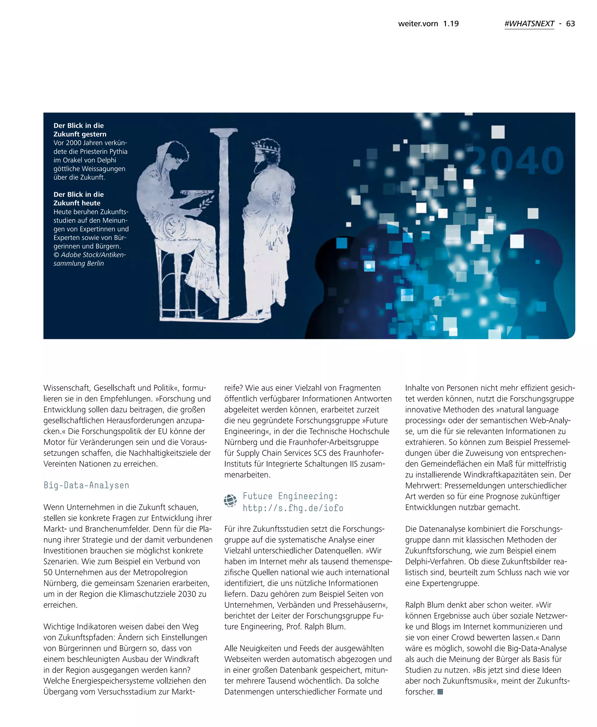 weiter.vorn 1.19 #WHATSNEXT - 63
Wissenschaft, Gesellschaft und Politik«, formu-
lieren sie in den Empfehlungen. »Forschung und
Entwicklung sollen dazu beitragen, die großen
gesellschaftlichen Herausforderungen anzupa-
cken.« Die Forschungspolitik der EU könne der
Motor für Veränderungen sein und die Voraus-
setzungen schaffen, die Nachhaltigkeitsziele der
Vereinten Nationen zu erreichen.
Big-Data-Analysen
Wenn Unternehmen in die Zukunft schauen,
stellen sie konkrete Fragen zur Entwicklung ihrer
Markt- und Branchenumfelder. Denn für die Pla-
nung ihrer Strategie und der damit verbundenen
Investitionen brauchen sie möglichst konkrete
Szenarien. Wie zum Beispiel ein Verbund von
50 Unternehmen aus der Metropolregion
Nürnberg, die gemeinsam Szenarien erarbeiten,
um in der Region die Klimaschutzziele 2030 zu
erreichen.
Wichtige Indikatoren weisen dabei den Weg
von Zukunftspfaden: Ändern sich Einstellungen
von Bürgerinnen und Bürgern so, dass von
einem beschleunigten Ausbau der Windkraft
in der Region ausgegangen werden kann?
Welche Energiespeichersysteme vollziehen den
Übergang vom Versuchsstadium zur Markt-
reife? Wie aus einer Vielzahl von Fragmenten
öffentlich verfügbarer Informationen Antworten
abgeleitet werden können, erarbeitet zurzeit
die neu gegründete Forschungsgruppe »Future
Engineering«, in der die Technische Hochschule
Nürnberg und die Fraunhofer-Arbeitsgruppe
für Supply Chain Services SCS des Fraunhofer-
Instituts für Integrierte Schaltungen IIS zusam-
menarbeiten.
Future Engineering:
http://s.fhg.de/iofo
Für ihre Zukunftsstudien setzt die Forschungs-
gruppe auf die systematische Analyse einer
Vielzahl unterschiedlicher Datenquellen. »Wir
haben im Internet mehr als tausend themenspe-
zifische Quellen national wie auch international
identifiziert, die uns nützliche Informationen
liefern. Dazu gehören zum Beispiel Seiten von
Unternehmen, Verbänden und Pressehäusern«,
berichtet der Leiter der Forschungsgruppe Fu-
ture Engineering, Prof. Ralph Blum.
Alle Neuigkeiten und Feeds der ausgewählten
Webseiten werden automatisch abgezogen und
in einer großen Datenbank gespeichert, mitun-
ter mehrere Tausend wöchentlich. Da solche
Datenmengen unterschiedlicher Formate und
Inhalte von Personen nicht mehr effizient gesich-
tet werden können, nutzt die Forschungsgruppe
innovative Methoden des »natural language
processing« oder der semantischen Web-Analy-
se, um die für sie relevanten Informationen zu
extrahieren. So können zum Beispiel Pressemel-
dungen über die Zuweisung von entsprechen-
den Gemeindeflächen ein Maß für mittelfristig
zu installierende Windkraftkapazitäten sein. Der
Mehrwert: Pressemeldungen unterschiedlicher
Art werden so für eine Prognose zukünftiger
Entwicklungen nutzbar gemacht.
Die Datenanalyse kombiniert die Forschungs-
gruppe dann mit klassischen Methoden der
Zukunftsforschung, wie zum Beispiel einem
Delphi-Verfahren. Ob diese Zukunftsbilder rea-
listisch sind, beurteilt zum Schluss nach wie vor
eine Expertengruppe.
Ralph Blum denkt aber schon weiter. »Wir
können Ergebnisse auch über soziale Netzwer-
ke und Blogs im Internet kommunizieren und
sie von einer Crowd bewerten lassen.« Dann
wäre es möglich, sowohl die Big-Data-Analyse
als auch die Meinung der Bürger als Basis für
Studien zu nutzen. »Bis jetzt sind diese Ideen
aber noch Zukunftsmusik«, meint der Zukunfts-
forscher.
Der Blick in die
Zukunft gestern
Vor 2000 Jahren verkün-
dete die Priesterin Pythia
im Orakel von Delphi
göttliche Weissagungen
über die Zukunft.
Der Blick in die
Zukunft heute
Heute beruhen Zukunfts-
studien auf den Meinun-
gen von Expertinnen und
Experten sowie von Bür-
gerinnen und Bürgern.
© Adobe Stock/Antiken-
sammlung Berlin
 