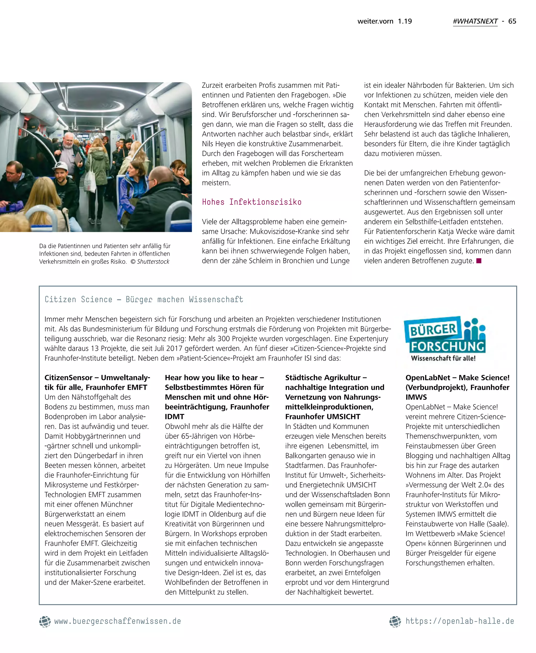 weiter.vorn 1.19 #WHATSNEXT - 65
Zurzeit erarbeiten Profis zusammen mit Pati-
entinnen und Patienten den Fragebogen. »Die
Betroffenen erklären uns, welche Fragen wichtig
sind. Wir Berufsforscher und -forscherinnen sa-
gen dann, wie man die Fragen so stellt, dass die
Antworten nachher auch belastbar sind«, erklärt
Nils Heyen die konstruktive Zusammenarbeit.
Durch den Fragebogen will das Forscherteam
erheben, mit welchen Problemen die Erkrankten
im Alltag zu kämpfen haben und wie sie das
meistern.
Hohes Infektionsrisiko
Viele der Alltagsprobleme haben eine gemein-
same Ursache: Mukoviszidose-Kranke sind sehr
anfällig für Infektionen. Eine einfache Erkältung
kann bei ihnen schwerwiegende Folgen haben,
denn der zähe Schleim in Bronchien und Lunge
ist ein idealer Nährboden für Bakterien. Um sich
vor Infektionen zu schützen, meiden viele den
Kontakt mit Menschen. Fahrten mit öffentli-
chen Verkehrsmitteln sind daher ebenso eine
Herausforderung wie das Treffen mit Freunden.
Sehr belastend ist auch das tägliche Inhalieren,
besonders für Eltern, die ihre Kinder tagtäglich
dazu motivieren müssen.
Die bei der umfangreichen Erhebung gewon-
nenen Daten werden von den Patientenfor-
scherinnen und -forschern sowie den Wissen-
schaftlerinnen und Wissenschaftlern gemeinsam
ausgewertet. Aus den Ergebnissen soll unter
anderem ein Selbsthilfe-Leitfaden entstehen.
Für Patientenforscherin Katja Wecke wäre damit
ein wichtiges Ziel erreicht. Ihre Erfahrungen, die
in das Projekt eingeflossen sind, kommen dann
vielen anderen Betroffenen zugute.
Da die Patientinnen und Patienten sehr anfällig für
Infektionen sind, bedeuten Fahrten in öffentlichen
Verkehrsmitteln ein großes Risiko. © Shutterstock
Citizen Science – Bürger machen Wissenschaft
Immer mehr Menschen begeistern sich für Forschung und arbeiten an Projekten verschiedener Institutionen
mit. Als das Bundesministerium für Bildung und Forschung erstmals die Förderung von Projekten mit Bürgerbe-
teiligung ausschrieb, war die Resonanz riesig: Mehr als 300 Projekte wurden vorgeschlagen. Eine Expertenjury
wählte daraus 13 Projekte, die seit Juli 2017 gefördert werden. An fünf dieser »Citizen-Science«-Projekte sind
Fraunhofer-Institute beteiligt. Neben dem »Patient-Science«-Projekt am Fraunhofer ISI sind das:
CitizenSensor – Umweltanaly-
tik für alle, Fraunhofer EMFT
Um den Nähstoffgehalt des
Bodens zu bestimmen, muss man
Bodenproben im Labor analysie-
ren. Das ist aufwändig und teuer.
Damit Hobbygärtnerinnen und
-gärtner schnell und unkompli-
ziert den Düngerbedarf in ihren
Beeten messen können, arbeitet
die Fraunhofer-Einrichtung für
Mikrosysteme und Festkörper-
Technologien EMFT zusammen
mit einer offenen Münchner
Bürgerwerkstatt an einem
neuen Messgerät. Es basiert auf
elektrochemischen Sensoren der
Fraunhofer EMFT. Gleichzeitig
wird in dem Projekt ein Leitfaden
für die Zusammenarbeit zwischen
institutionalisierter Forschung
und der Maker-Szene erarbeitet.
Hear how you like to hear –
Selbstbestimmtes Hören für
Menschen mit und ohne Hör-
beeinträchtigung, Fraunhofer
IDMT
Obwohl mehr als die Hälfte der
über 65-Jährigen von Hörbe-
einträchtigungen betroffen ist,
greift nur ein Viertel von ihnen
zu Hörgeräten. Um neue Impulse
für die Entwicklung von Hörhilfen
der nächsten Generation zu sam-
meln, setzt das Fraunhofer-Ins-
titut für Digitale Medientechno-
logie IDMT in Oldenburg auf die
Kreativität von Bürgerinnen und
Bürgern. In Workshops erproben
sie mit einfachen technischen
Mitteln individualisierte Alltagslö-
sungen und entwickeln innova-
tive Design-Ideen. Ziel ist es, das
Wohlbefinden der Betroffenen in
den Mittelpunkt zu stellen.
Städtische Agrikultur –
nachhaltige Integration und
Vernetzung von Nahrungs-
mittelkleinproduktionen,
Fraunhofer UMSICHT
In Städten und Kommunen
erzeugen viele Menschen bereits
ihre eigenen Lebensmittel, im
Balkongarten genauso wie in
Stadtfarmen. Das Fraunhofer-
Institut für Umwelt-, Sicherheits-
und Energietechnik UMSICHT
und der Wissenschaftsladen Bonn
wollen gemeinsam mit Bürgerin-
nen und Bürgern neue Ideen für
eine bessere Nahrungsmittelpro-
duktion in der Stadt erarbeiten.
Dazu entwickeln sie angepasste
Technologien. In Oberhausen und
Bonn werden Forschungsfragen
erarbeitet, an zwei Erntefolgen
erprobt und vor dem Hintergrund
der Nachhaltigkeit bewertet.
OpenLabNet – Make Science!
(Verbundprojekt), Fraunhofer
IMWS
OpenLabNet – Make Science!
vereint mehrere Citizen-Science-
Projekte mit unterschiedlichen
Themenschwerpunkten, vom
Feinstaubmessen über Green
Blogging und nachhaltigen Alltag
bis hin zur Frage des autarken
Wohnens im Alter. Das Projekt
»Vermessung der Welt 2.0« des
Fraunhofer-Instituts für Mikro-
struktur von Werkstoffen und
Systemen IMWS ermittelt die
Feinstaubwerte von Halle (Saale).
Im Wettbewerb »Make Science!
Open« können Bürgerinnen und
Bürger Preisgelder für eigene
Forschungsthemen erhalten.
www.buergerschaffenwissen.de							  https://openlab-halle.de
 