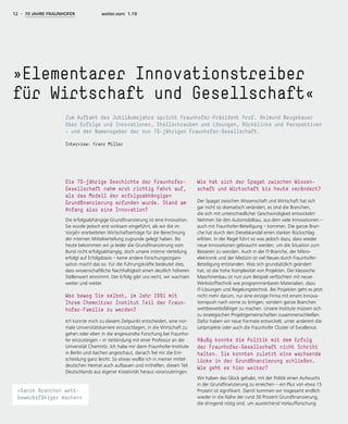 »Elementarer Innovationstreiber
für Wirtschaft und Gesellschaft«
Zum Auftakt des Jubiläumsjahrs spricht Fraunhofer-Präsident Prof. Reimund Neugebauer
über Erfolge und Innovationen, Stellschrauben und Lösungen, Rückblicke und Perspektiven
— und den Namensgeber der nun 70-jährigen Fraunhofer-Gesellschaft.
Interview: Franz Miller
12 - 70 JAHRE FRAUNHOFER weiter.vorn 1.19
Die 70-jährige Geschichte der Fraunhofer-
Gesellschaft nahm erst richtig Fahrt auf,
als das Modell der erfolgsabhängigen
Grundfinanzierung erfunden wurde. Stand am
Anfang also eine Innovation?
Die erfolgsabhängige Grundfinanzierung ist eine Innovation.
Sie wurde jedoch erst wirksam eingeführt, als wir die im
Vorjahr erarbeiteten Wirtschaftserträge für die Berechnung
der internen Mittelverteilung zugrunde gelegt haben. Bis
heute bekommen wir ja leider die Grundfinanzierung vom
Bund nicht erfolgsabhängig, doch unsere interne Verteilung
erfolgt auf Erfolgsbasis – keine andere Forschungsorgani-
sation macht das so. Für die Führungskräfte bedeutet dies,
dass wissenschaftliche Nachhaltigkeit einen deutlich höheren
Stellenwert einnimmt. Der Erfolg gibt uns recht, wir wachsen
weiter und weiter.
Was bewog Sie selbst, im Jahr 1991 mit
Ihrem Chemnitzer Institut Teil der Fraun-
hofer-Familie zu werden?
Ich konnte mich zu diesem Zeitpunkt entscheiden, eine nor-
male Universitätskarriere einzuschlagen, in die Wirtschaft zu
gehen oder eben in die angewandte Forschung bei Fraunho-
fer einzusteigen – in Verbindung mit einer Professur an der
Universität Chemnitz. Ich habe mir dann Fraunhofer-Institute
in Berlin und Aachen angeschaut, danach fiel mir die Ent-
scheidung ganz leicht. So etwas wollte ich in meiner mittel-
deutschen Heimat auch aufbauen und mithelfen, diesen Teil
Deutschlands aus eigener Kreativität heraus voranzubringen.
Wie hat sich der Spagat zwischen Wissen-
schaft und Wirtschaft bis heute verändert?
Der Spagat zwischen Wissenschaft und Wirtschaft hat sich
gar nicht so dramatisch verändert, es sind die Branchen,
die sich mit unterschiedlicher Geschwindigkeit entwickeln!
Nehmen Sie den Automobilbau, aus dem viele Innovationen –
auch mit Fraunhofer-Beteiligung – kommen. Die ganze Bran-
che hat durch den Dieselskandal einen starken Rückschlag
erlitten. In der Regel führt so was jedoch dazu, dass wieder
neue Innovationen gebraucht werden, um die Situation zum
Besseren zu wenden. Auch in der IT-Branche, der Mikro-
elektronik und der Medizin ist viel Neues durch Fraunhofer-
Beteiligung entstanden. Was sich grundsätzlich geändert
hat, ist die hohe Komplexität von Projekten. Der klassische
Maschinenbau ist nun zum Beispiel verflochten mit neuer
Werkstofftechnik wie programmierbaren Materialien, dazu
IT-Lösungen und Regelungstechnik. Bei Projekten geht es jetzt
nicht mehr darum, nur eine einzige Firma mit einem Innova-
tionspush nach vorne zu bringen, sondern ganze Branchen
wettbewerbsfähiger zu machen. Unsere Institute müssen sich
zu strategischen Projektgemeinschaften zusammenschließen.
Dafür haben wir neue Formate entwickelt, unter anderem die
Leitprojekte oder auch die Fraunhofer Cluster of Excellence.
Häufig konnte die Politik mit dem Erfolg
der Fraunhofer-Gesellschaft nicht Schritt
halten. Sie konnten zuletzt eine wachsende
Lücke in der Grundfinanzierung schließen.
Wie geht es hier weiter?
Wir haben das Glück gehabt, mit der Politik einen Aufwuchs
in der Grundfinanzierung zu erreichen – ein Plus von etwa 15
Prozent ist signifikant. Damit kommen wir insgesamt endlich
wieder in die Nähe der rund 30 Prozent Grundfinanzierung,
die dringend nötig sind, um ausreichend Vorlaufforschung
»Ganze Branchen wett-
bewerbsfähiger machen«
 