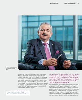 Prof. Reimund Neugebauer
© Fraunhofer/Bernhard
Huber
weiter.vorn 1.19 70 JAHRE FRAUNHOFER - 13
betreiben zu können. Den Aufwuchs haben wir eingesetzt
für neue strategische, interdisziplinäre, systemrelevante
Forschungsformate. Für die Zukunft sind wir mit dem Bund
im Gespräch, um nationale Forschungszentren aufzubauen,
zum Beispiel für Cybersicherheit. Außerdem werden wir eine
Forschungsfabrik für Batteriezellfertigung einrichten. Hier
reden wir über immense Investments, Größenordnungen, die
es bisher bei Fraunhofer nicht gab. Dabei muss ich auch die
Politik loben, die konzertiert auf große Herausforderungen
der deutschen Wirtschaft reagiert.
Ein wichtiger Erfolgsfaktor ist eine stets
verbesserte Forschungsplanung und Strate-
gieentwicklung. Sie haben mit der »Agenda
Fraunhofer 2022« die Zukunft fest im Blick.
Wie sichert die Fraunhofer-Gesellschaft
ihre Alleinstellungsmerkmale?
Fraunhofer ist eine stringent missionsorientierte Forschungs-
organisation und hat dadurch einen festen Platz im Wis-
senschaftssystem. Die Fraunhofer-Gesellschaft wird auch in
Zukunft ein elementarer Innovationstreiber für Wirtschaft und
Gesellschaft sein. In Zukunft wollen wir unseren Impact in
die Wirtschaft weiter erhöhen. Wir haben das im Jahr 2014
einmal berechnen lassen – die durch Fraunhofer ausgelösten
monetären Effekte auf das Bruttoinlandsprodukt überstiegen
»Wir wollen unseren Impact in
die Wirtschaft weiter erhöhen.«
 