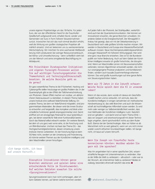 14 - 70 JAHRE FRAUNHOFER weiter.vorn 1.19
unsere eigenen Projekterträge um das 18-fache. Für jeden
Euro, der von der öffentlichen Hand für die Fraunhofer-
Gesellschaft aufgewandt wird, erhalten Bund, Länder und
Gemeinden vier Euro in Form höherer Steuereinnahmen
zurück. Inzwischen hat sich das noch einmal deutlich erhöht,
weil die Wirkung von großen strategischen Projekten all-
mählich einsetzt. Und wir bekennen uns zu werteorientierter
Wertschöpfung: Wir möchten für eine wachsende Weltbevöl-
kerung mehr produzieren bei weniger Ressourcenverbrauch,
bei Klima- und Umweltschonung – denn schließlich steht bei
uns der Mensch und seine sinngebende Beschäftigung im
Mittelpunkt.
Mit Prioritären Strategischen Initiativen
und eigenen Foresight-Prozessen wollen
Sie auf wichtigen Forschungsgebieten die
Themenhoheit und Technologieführerschaft
besetzen. Um welche Bereiche geht es
da genau?
Ein ganz wesentliches Thema ist die IT-Sicherheit. Hacking und
Cyberangriffe stellen heutzutage ein großes Problem dar. In der
Quantenphysik gibt es den Effekt der Teilchenverschränkung
von Photonen. Diesen Effekt machen wir nutzbar, um abhörsi-
cheren Datenaustausch zu betreiben. In diesem Thema haben
unsere Institute eine weltweit federführende Stellung. Ein
anderes Thema, bei dem wir federführend mitspielen, sind pro-
grammierbare Materialien. Bei diesen wird die innere Struktur
so entworfen und hergestellt, dass komplexe und lokal unter-
schiedliche Funktionen gezielt einprogrammierbar sind. Damit
eröffnet sich ein einzigartiges Potenzial für neue Systemlösun-
gen, bei denen wesentliche Teile einer Funktionalität bereits
durch das Material selbst erbracht werden. Ein weiterer Bereich,
bei dem ich uns ganz weit vorne sehe, ist die Forschung rund
um RNA-Biomarker. Und last not least das Thema 5G – das
Hochgeschwindigkeitsinternet, dessen Umsetzung unsere
Institute intensiv vorbereiten. An der Forschung liegt es beim
5G-Netz nicht, sondern an der Umsetzung und Finanzierung.
Ich könnte weitere Themen aus der Künstlichen Intelligenz und
dem Maschinellen Lernen hinzufügen.
Disruptive Innovationen können ganze
Branchen umstürzen und spielen daher eine
entscheidende Rolle im Strukturwandel.
Auf welchen Gebieten erwarten Sie solche
»Sprunginnovationen«?
Sprunginnovationen kann man nicht vorhersagen, aber ich
kann Gebiete nennen, auf denen welche kommen werden.
Auf jeden Fall in der Photonik, bei Strahlquellen, weiterfüh-
rend auch bei der Quantenkommunikation. Hier können wir
Innovationen erwarten, die ganze Branchen umwälzen. Ein
anderes Gebiet ist die Energiewirtschaft. Der Klimagipfel in
Krakau hat gezeigt, dass wir mit der Dekarbonisierung in
Deutschland noch viele größere Schritte machen müssen. Wir
werden in Deutschland und Europa eine Wasserstoffwirtschaft
aufbauen müssen. Neue Hochtemperaturelektrolyseverfahren
erzeugen Wasserstoff mit höherem Wirkungsgrad. Hier wird
eine ganz neue Branche entstehen. Dies ist für die Bundesre-
publik von hoher Bedeutung. Auch auf dem Gebiet der Künst-
lichen Intelligenz erwarte ich große Fortschritte, die disruptiv
sind. Wenn wir Maschinelles Lernen mit Neurowissenschaften
verbinden, können Algorithmen entwickelt werden, die nicht
nur vorangegangene Prozesse analysieren und Korrelationen
finden, sondern auch kausale Zusammenhänge erkennen
können. Das wird große Auswirkungen auf eine ganze Reihe
von Steuerungstechniken haben.
Wenn wir 70 Jahre in die Zukunft schauen:
Welche Rolle spielt dann die KI in unserem
Leben?
Wenn ich das wüsste, dann würde ich daraus ein Geschäfts-
modell machen und es verkaufen. Ich vermute, dass die
Künstliche Intelligenz in einigen Jahrzehnten ein methodisches
Handwerkszeug ist, das viele Branchen und auch die Wissen-
schaft als hochintelligentes Hilfsmittel nutzen werden. Es wird
mehr oder weniger zur Selbstverständlichkeit werden, dass
man Methoden der Künstlichen Intelligenz nutzt. Natürlich
sind wir gehalten – und damit sind wir beim Thema Ethik –,
dass wir sorgsam und verantwortungsvoll mit dieser Techno-
logie umgehen, damit sprichwörtlich nichts aus dem Ruder
läuft. Ebenso bei der Gentechnologie. Aber wir hätten es als
Menschheit nicht so weit gebracht, wenn wir uns nicht immer
wieder zurecht ethischen Grundsatzfragen stellen. Ich bange
nicht, ich baue auf unsere Vernunft.
Wenn Sie Joseph von Fraunhofer heute
kennenlernen könnten: Worüber würden Sie
gern mit ihm sprechen?
Was ihn angetrieben hat in seiner spezifischen Zeit, wissen-
schaftliche Neugier mit Unternehmertum zu verbinden. War
es der Wille die Welt zu verbessern – altruistisch – oder war es
der Wunsch, als Unternehmer Geld zu verdienen? Beides ist
zulässig, besonders ehrenvoll natürlich das erste.
whatsnext.fraunhofer.de
»Ich bange nicht, ich baue
auf unsere Vernunft.«
 