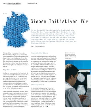 18 - LÖSUNGEN FÜR MORGEN weiter.vorn 1.19
Mit Künstlicher Intelligenz und lernenden
Maschinen beschäftigen sich bei Fraunhofer
immer mehr Institute. Sie nutzen diese Techno-
logien in den unterschiedlichsten Anwendun-
gen – vom Unterwasserroboter bis zur Analyse
von medizinischen Bilddaten. In der Prioritären
Strategischen Initiative sollen die vorhandenen
Kompetenzen gebündelt und weiter ausgebaut
werden.
Kognitive Systeme
Intelligente Roboter werden bei Fraunhofer für
viele verschiedene Bereiche entwickelt, so etwa
die Serviceroboter, die mit Kunden sprechen
und sogar die Stimmung ihres menschlichen
Gegenübers erkennen können. In der indus-
triellen Produktion ermöglichen kognitive
Assistenzroboter die direkte Zusammenarbeit
zwischen Mensch und Maschine, während ein
von Fraunhofer entwickelter Unterwasserroboter
in der Tiefsee völlig autonom agiert.
Diese kognitiven Systeme sind lernfähig, denn
sie wurden durch maschinelles Lernen trainiert.
Dabei werden IT-Systeme in die Lage versetzt,
auf der Basis von Trainingsdaten und Algo-
rithmen Muster und Gesetzmäßigkeiten zu
erkennen und Lösungen zu entwickeln. Die aus
den Daten gewonnenen Erkenntnisse können
die Systeme auf neue Situationen übertragen.
Das maschinelle Lernen ist auch die Grundlage
für die Schaffung Künstlicher Intelligenz.
Künstliche Intelligenz
Künstliche Intelligenz (KI) nutzen Fraunhofer-For-
scherinnen und -Forscher auch in der Medizin. Sie
entwickeln selbstlernende Computeralgorithmen,
die in medizinischen Bilddaten zum Beispiel nach
verdächtigen Gewebeveränderungen suchen.
An persönlichen KI-Assistenten für Senioren wird
genauso gearbeitet wie an Brain-Computer-
Interfaces, die eine direkte Verbindung zwischen
Gehirnströmen und intelligenter Software schaf-
fen und Menschen mit schweren körperlichen
Behinderungen ermöglichen, elektronische Ge-
räte zu bedienen. Viele weitere KI-Projekte in der
Robotik, Bild- und Sprachverarbeitung sowie in
der Prozessoptimierung laufen zurzeit und leisten
einen wichtigen Beitrag, um in dieser Schlüssel-
technologie eine führende Rolle zu übernehmen.
Datensouveränität
Als drittes Element ergänzt das Thema Da-
tensouveränität das Spektrum der Prioritären
Strategischen Initiative. Hier hat Fraunhofer mit
der Konzeption des Industrial Data Space IDS
bereits Pionierarbeit geleistet. Der Industrial Data
Space schafft einen sicheren Datenraum, der
Unternehmen verschiedener Branchen und aller
Größen die souveräne Bewirtschaftung ihrer
Daten ermöglicht. Darüber hinaus werden in
einem Fraunhofer Cluster of Excellence kogni-
tive Technologien für das industrielle Internet
erarbeitet (siehe Seite 20- 21).
Sieben Initiativen für
Mit der Agenda 2022 hat die Fraunhofer-Gesellschaft eine
Roadmap für ihre Forschungsaktivitäten definiert. Ein wich-
tiges Ziel ist die Entwicklung umfassender technologischer
Systemlösungen für den Standort Deutschland. Dazu wurden
»Prioritäre Strategische Initiativen« zu sieben wichtigen
Forschungsthemen ins Leben gerufen. Eine der Initiativen
dreht sich um kognitive Systeme, Künstliche Intelligenz und
Datensouveränität.
Text: Christine Broll
Künstliche Intelligenz
unterstützt Mediziner
bei der Auswertung von
Bilddaten. © Fraunhofer
IIS/Kurt Fuchs
© istock
 