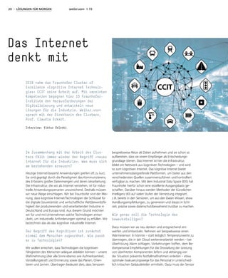 20 - LÖSUNGEN FÜR MORGEN weiter.vorn 1.19
Im Zusammenhang mit der Arbeit des Clus-
ters fällt immer wieder der Begriff »neues
Internet für die Industrie«. Was muss sich
am bestehenden erneuern?
Heutige Internet-basierte Anwendungen greifen oft zu kurz.
Sie sind geprägt durch die Paradigmen des Kommunizierens,
des Erfassens großer Datenmengen und deren Verarbeitung.
Die Infrastruktur, die wir als Internet verstehen, ist für indus-
trielle Anwendungsszenarien unzureichend. Deshalb müssen
wir neue Wege einschlagen. Wir bei Fraunhofer sind der Mei-
nung, dass kognitive Internet-Technologien der Schlüssel für
die digitale Souveränität und wirtschaftliche Wettbewerbsfä-
higkeit der produzierenden und verarbeitenden Industrie in
Deutschland und Europa sind. Aus diesem Grund möchten
wir für und mit Unternehmen solche Technologien entwi-
ckeln, um industrielle Anforderungen optimal zu erfüllen. Wir
bezeichnen das als das kognitive industrielle Internet.
Der Begriff des Kognitiven ist zunächst
einmal dem Menschen zugeordnet. Wie passt
er zu Technologien?
Wir wollen erreichen, dass Technologien die kognitiven
Fähigkeiten des Menschen adäquat abbilden können – unsere
Wahrnehmung über alle Sinne ebenso wie Aufmerksamkeit,
Vorstellungskraft und Erinnerung sowie das Planen, Orien-
tieren und Lernen. Übertragen bedeutet dies, dass Sensoren
beispielsweise Reize als Daten aufnehmen und sie schon so
aufbereiten, dass sie einem Empfänger als Entscheidungs-
grundlage dienen. Das Internet ist hier die Infrastruktur,
bildet ein Netzwerk aus kognitiven Technologien – und wird
so zum kognitiven Internet. Das kognitive Internet bietet
unternehmensübergreifende Plattformen, um Daten aus den
verschiedensten Quellen zusammenzuführen und kontrolliert
verfügbar zu machen. Mit dem Industrial Data Space (IDS) hat
Fraunhofer hierfür schon eine exzellente Ausgangsbasis ge-
schaffen. Darüber hinaus werden Methoden der Künstlichen
Intelligenz (KI) auf vielen Stufen der Vernetzung integriert,
z.B. bereits in den Sensoren, um aus den Daten Wissen, etwa
Handlungsempfehlungen, zu generieren und dieses in Echt-
zeit, präzise sowie datenschutzbewahrend nutzbar zu machen.
Wie genau soll die Technologie das
bewerkstelligen?
Dazu müssen wir sie neu denken und entsprechend ent-
werfen und entwickeln. Nehmen wir beispielsweise einen
Wärmesensor: Er könnte – statt lediglich Temperaturwerte zu
übertragen, die in der Cloud weiterverarbeitet werden – bei
Überhitzung Alarm schlagen, Vorkehrungen treffen, dem Be-
dienpersonal Empfehlungen für die Drosselung der Leistung
von überhitzten Komponenten liefern und abhängig von
der Situation präventiv Notfallmaßnahmen einleiten – etwa
optimale Evakuierungswege für das Personal in unterschied-
lich kritischen Gebäudeteilen ermitteln. Dazu muss der Sensor
Das Internet
denkt mit
2018 nahm das Fraunhofer Cluster of
Excellence »Cognitive Internet Technolo-
gies« CCIT seine Arbeit auf. Mit vereinten
Kompetenzen begegnen hier 13 Fraunhofer-
Institute den Herausforderungen der
Digitalisierung und entwickeln neue
Lösungen für die Industrie. Weiter.vorn
sprach mit der Direktorin des Clusters,
Prof. Claudia Eckert.
Interview: Viktor Deleski
 