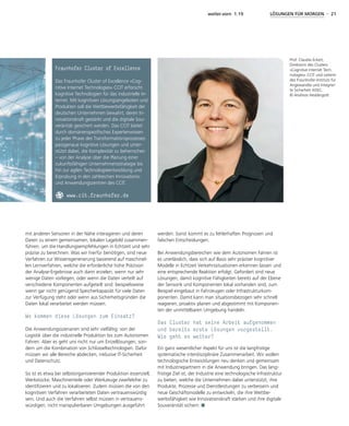 weiter.vorn 1.19 LÖSUNGEN FÜR MORGEN - 21
mit anderen Sensoren in der Nähe interagieren und deren
Daten zu einem gemeinsamen, lokalen Lagebild zusammen-
führen, um die Handlungsempfehlungen in Echtzeit und sehr
präzise zu berechnen. Was wir hierfür benötigen, sind neue
Verfahren zur Wissensgenerierung basierend auf maschinel-
len Lernverfahren, welche die erforderliche hohe Präzision
der Analyse-Ergebnisse auch dann erzielen, wenn nur sehr
wenige Daten vorliegen, oder wenn die Daten verteilt auf
verschiedene Komponenten aufgeteilt sind: beispielsweise
wenn gar nicht genügend Speicherkapaziät für viele Daten
zur Verfügung steht oder wenn aus Sicherheitsgründen die
Daten lokal verarbeitet werden müssen.
Wo kommen diese Lösungen zum Einsatz?
Die Anwendungsszenarien sind sehr vielfältig: von der
Logistik über die industrielle Produktion bis zum Autonomen
Fahren. Aber es geht uns nicht nur um Einzellösungen, son-
dern um die Kombination von Schlüsseltechnologien. Dafür
müssen wir alle Bereiche abdecken, inklusive IT-Sicherheit
und Datenschutz.
So ist es etwa bei selbstorganisierender Produktion essenziell,
Werkstücke, Maschinenteile oder Werkzeuge zweifelsfrei zu
identifizieren und zu lokalisieren. Zudem müssen die von den
kognitiven Verfahren verarbeiteten Daten vertrauenswürdig
sein. Und auch die Verfahren selbst müssen in vertrauens-
würdigen, nicht manipulierbaren Umgebungen ausgeführt
werden. Sonst kommt es zu fehlerhaften Prognosen und
falschen Entscheidungen.
Bei Anwendungsbereichen wie dem Autonomen Fahren ist
es unerlässlich, dass sich auf Basis sehr präziser kognitiver
Modelle in Echtzeit Verkehrssituationen erkennen lassen und
eine entsprechende Reaktion erfolgt. Gefordert sind neue
Lösungen, damit kognitive Fähigkeiten bereits auf der Ebene
der Sensorik und Komponenten lokal vorhanden sind, zum
Beispiel eingebaut in Fahrzeugen oder Infrastrukturkom-
ponenten. Damit kann man situationsbezogen sehr schnell
reagieren, proaktiv planen und abgestimmt mit Komponen-
ten der unmittelbaren Umgebung handeln.
Das Cluster hat seine Arbeit aufgenommen
und bereits erste Lösungen vorgestellt.
Wie geht es weiter?
Ein ganz wesentlicher Aspekt für uns ist die langfristige
systematische interdisziplinäre Zusammenarbeit. Wir wollen
technologische Entwicklungen neu denken und gemeinsam
mit Industriepartnern in die Anwendung bringen. Das lang-
fristige Ziel ist, der Industrie eine technologische Infrastruktur
zu bieten, welche die Unternehmen dabei unterstützt, ihre
Produkte, Prozesse und Dienstleistungen zu verbessern und
neue Geschäftsmodelle zu entwickeln, die ihre Wettbe-
werbsfähigkeit wie Innovationskraft stärken und ihre digitale
Souveränität sichern.
Prof. Claudia Eckert,
Direktorin des Clusters
»Cognitive Internet Tech-
nologies« CCIT und Leiterin
des Fraunhofer-Instituts für
Angewandte und Integrier-
te Sicherheit AISEC.
© Andreas Heddergott
Fraunhofer Cluster of Excellence
Das Fraunhofer Cluster of Excellence »Cog-
nitive Internet Technologies« CCIT erforscht
kognitive Technologien für das industrielle In-
ternet. Mit kognitiven Lösungsangeboten und
Produkten soll die Wettbewerbsfähigkeit der
deutschen Unternehmen bewahrt, deren In-
novationskraft gestärkt und die digitale Sou-
veränität gesichert werden. Das CCIT bietet
durch domänenspezifisches Expertenwissen
zu jeder Phase des Transformationsprozesses
passgenaue kognitive Lösungen und unter-
stützt dabei, die Komplexität zu beherrschen
– von der Analyse über die Planung einer
zukunftsfähigen Unternehmensstrategie bis
hin zur agilen Technologieentwicklung und
Erprobung in den zahlreichen Innovations-
und Anwendungszentren des CCIT.
www.cit.fraunhofer.de
 