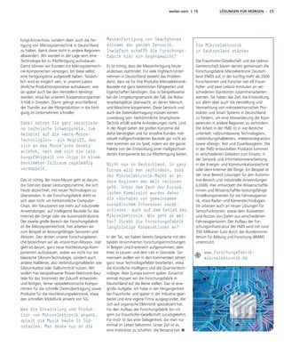weiter.vorn 1.19 LÖSUNGEN FÜR MORGEN - 23
lungs-Know-how, sondern eben auch die Fer-
tigung von Mikrosystemtechnik in Deutschland
zu halten, damit diese nicht in andere Regionen
abwandert. Wir werden in der Lage sein, eine
Technologie bis zu Pilotfertigung aufzubauen.
Damit können wir Kunden mit Mikrosystemtech-
nik-Komponenten versorgen, bis diese selbst
eine Fertigungslinie aufgestellt haben. Tatsäch-
lich wird es möglich sein, in unseren Labors
ähnliche Produktionsprozesse aufzubauen, wie
sie später auch bei den Herstellern benötigt
werden, etwa bei unserem Kooperationspartner
X-FAB in Dresden. Damit gelingt anschließend
der Transfer aus der Pilotproduktion in die Ferti-
gung im Unternehmen schneller.
Dabei setzen Sie ganz verschiede-
ne technische Schwerpunkte, zum
Beispiel auf die »more-Moore-
Technologien« – ein Begriff, der
sich an das Moore‘sche Gesetz
anlehnt, nach dem sich die Leis-
tungsfähigkeit von Chips in einem
bestimmten Zeitraum regelmäßig
verdoppelt.
Das ist richtig. Bei more-Moore geht es darum,
die Grenzen dieser Leistungszunahme, die sich
heute abzeichnet, mit neuen Technologien zu
überwinden. In der Forschungsfabrik dreht es
sich aber nicht um herkömmliche Computer-
Chips. Wir fokussieren viel mehr auf industrielle
Anwendungen, auf intelligente Bauteile für das
Internet der Dinge oder die Automobilindustrie.
Der zweite große Bereich der Forschungsfabrik
ist die Mikrosystemtechnik, hier arbeiten wir
zum Beispiel an leistungsfähigen Sensoren und
Aktoren. Den dritten unserer Forschungsberei-
che bezeichnen wir als »more-than-Moore«. Hier
geht es darum, ganz neue Hochleistungs-Kom-
ponenten aufzubauen, wobei wir nicht nur die
klassische Silizium-Technologie, sondern auch
andere Halbleiter, also Verbindungshalbleiter wie
Siliziumkarbid oder Galliumnitrid nutzen. Wir
wollen hier beispielsweise Power-Elektronik-Bau-
teile für das Stromnetz der Zukunft entwickeln
und fertigen, ferner optoelektronische Kompo-
nenten für die schnelle Datenübertragung sowie
Produkte für die Hochleistungselektronik, etwa
den schnellen Mobilfunk jenseits von 5G.
Was die Entwicklung und Produk-
tion von Mikroelektronik angeht,
spielt die Musik heute in Süd-
ostasien. Man denke nur an die
Massenfertigung von Smartphones
mitsamt der ganzen Sensorik.
Inwiefern schafft die Forschungs-
fabrik hier ein Gegengewicht?
Es ist richtig, dass die Massenfertigung heute
anderswo stattfindet. Für viele Hightech-Unter-
nehmen in Deutschland besteht das Problem
darin, dass sie für ihre Produkte Mikroelektronik-
Bauteile mit ganz bestimmten Fähigkeiten und
Eigenschaften benötigen. Das ist beispielsweise
bei der Umgebungssensorik der Fall, die Robo-
terarbeitsplätze überwacht, an denen Mensch
und Maschine kooperieren. Diese Sensorik und
auch die Datenübertragung müssen extrem
zuverlässig sein. Herkömmliche Smartphone-
Technik erfüllt solche Anforderungen nicht. Und
in der Regel bieten die großen Konzerne die
dafür benötigten und für einzelne Kunden indi-
viduell maßgeschneiderten Bauteile gar nicht an.
Hier kommen wir ins Spiel, indem wir die ganze
Palette von der Entwicklung einer maßgeschnei-
derten Komponente bis zur Pilotfertigung bieten.
Nicht nur in Deutschland, in ganz
Europa will man verhindern, dass
der Mikroelektronik-Markt an an-
dere Regionen der Welt verloren
geht. Unter dem Dach der Europä-
ischen Kommission wurden daher
die »Vorhaben von gemeinsamem
europäischem Interesse« verab-
schiedet – auch auf dem Gebiet der
Mikroelektronik. Wie geht es wei-
ter? Strebt die Forschungsfabrik
langfristige Kooperationen an?
In der Tat, wir haben bereits Gespräche mit den
beiden renommierten Forschungseinrichtungen
in Belgien und Frankreich aufgenommen, dem
Imec in Leuven und dem Leti in Grenoble. Ge-
meinsam wollen wir in den kommenden Jahren
ganz neue Technologiefelder bearbeiten, etwa
die Künstliche Intelligenz und die Quantentech-
nologie. Aber Europa kommt später. Zunächst
einmal müssen wir die Forschungsfabrik in
Deutschland auf die Beine stellen. Das ist eine
große Aufgabe. Ich habe in der Vergangenheit
bei Fraunhofer und später in der Industrie gear-
beitet und eine eigene Firma ausgegründet, die
sich auf organische Elektronik spezialisiert hat.
Für den Aufbau der Forschungsfabrik bin ich
gern zur Fraunhofer-Gesellschaft zurückgekehrt.
Für mich ist das eine Gelegenheit, die man nur
einmal im Leben bekommt. Unser Ziel ist es,
eine Institution zu schaffen, die Bestand hat.
Die Mikroelektronik
in Deutschland stärken
Die Fraunhofer-Gesellschaft und die Leibniz-
Gemeinschaft bauen derzeit gemeinsam die
Forschungsfabrik Mikroelektronik Deutsch-
land (FMD) auf, in der künftig mehr als 2000
Forscherinnen und Forscher von elf Fraun­
hofer- und zwei Leibniz-Instituten an ver-
schiedenen Standorten zusammenarbeiten
werden. Sie haben das Ziel, die Entwicklung,
vor allem aber auch die Herstellung und
Vermarktung von mikroelektronischen Pro-
dukten und Smart Systems in Deutschland
zu fördern, um eine Abwanderung der Kom-
petenzen in andere Regionen zu verhindern.
Die Arbeit in der FMD ist in vier Bereiche
unterteilt: »siliziumbasierte Technologien«,
»Verbindungshalbleiter«, »Heterointegration«
sowie »Design, Test und Zuverlässigkeit«. Die
in der FMD entwickelten Produkte kommen
in verschiedenen Gebieten zum Einsatz, in
der Sensorik und Informationsverarbeitung,
in der Energie- und Kommunikationstechnik
oder dem Internet der Dinge. Ein Beispiel ist
der neue Bereich Lösungen für den Automo-
tive-Bereich und industrielle Anwendungen
(LiDAR). Hier entwickeln die Wissenschaftle-
rinnen und Wissenschaftler leistungsfähige
Einzelkomponenten für die Fahrzeugsenso-
rik, etwa Radar- und Kameratechnologien.
Sie arbeiten auch an neuen Lösungen für
Sensorfunktionen, sowie dem Auswerten
und Nutzen von Daten aus verschiedenen
Fahrzeugsensoren. Der Aufbau der For-
schungsinfrastruktur der FMD wird mit rund
350 Millionen Euro durch das Bundesminis-
terium für Bildung und Forschung (BMBF)
unterstützt.
www.forschungsfabrik-
mikroelektronik.de
© Fraunhofer Mikroelektronik
 