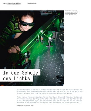 24 - LÖSUNGEN FÜR MORGEN weiter.vorn 1.19
Wissenschaftliche Exzellenz in Deutschland bündeln und integrierte Master-Promotions-
studiengänge nach internationalem Vorbild anbieten: Das sind die Ziele der Max Planck
Schools, an denen sich 2019 die ersten Studierenden einschreiben werden.
Prof. Andreas Tünnermann ist Sprecher der Max Planck School of Photonics, Leiter des
Fraunhofer-Instituts für Angewandte Optik und Feinmechanik IOF sowie Direktor des In-
stituts für Angewandte Physik der Universität Jena. Im Interview erklärt er, was das
Besondere an dem Programm ist und wie er damit die Besten der Besten gewinnen will.
Interview: Christine Broll
Die Arbeit mit Lasern wird
in der Max Planck School of
Photonics eine große Rolle
spielen. © Adobe Stock
In der Schule
des Lichts
 