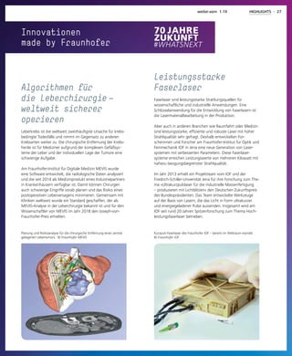 Innovationen
made by Fraunhofer
Planung und Risikoanalyse für die chirurgische Entfernung eines zentral
gelegenen Lebertumors. © Fraunhofer MEVIS
Algorithmen für
die Leberchirurgie — 
weltweit sicherer
operieren
Leberkrebs ist die weltweit zweithäufigste Ursache für krebs-
bedingte Todesfälle und nimmt im Gegensatz zu anderen
Krebsarten weiter zu. Die chirurgische Entfernung der Krebs-
herde ist für Mediziner aufgrund der komplexen Gefäßsys-
teme der Leber und der individuellen Lage der Tumore eine
schwierige Aufgabe.
Am Fraunhofer-Institut für Digitale Medizin MEVIS wurde
eine Software entwickelt, die radiologische Daten analysiert
und die seit 2014 als Medizinprodukt eines Industriepartners
in Krankenhäusern verfügbar ist. Damit können Chirurgen
auch schwierige Eingriffe vorab planen und das Risiko eines
postoperativen Leberversagens minimieren. Gemeinsam mit
Kliniken weltweit wurde ein Standard geschaffen, der als
MEVIS-Analyse in der Leberchirurgie bekannt ist und für den
Wissenschaftler von MEVIS im Jahr 2018 den Joseph-von-
Fraunhofer-Preis erhielten.
Kurzpuls-Faserlaser des Fraunhofer IOF – bereits im Weltraum erprobt.
© Fraunhofer IOF
Leistungsstarke
Faserlaser
Faserlaser sind leistungsstarke Strahlungsquellen für
wissenschaftliche und industrielle Anwendungen. Eine
Schlüsselanwendung für die Entwicklung von Faserlasern ist
die Lasermaterialbearbeitung in der Produktion.
Aber auch in anderen Branchen wie Raumfahrt oder Medizin
sind leistungsstarke, effiziente und robuste Laser mit hoher
Strahlqualität sehr gefragt. Deshalb entwickelten For-
scherinnen und Forscher am Fraunhofer-Institut für Optik und
Feinmechanik IOF in Jena eine neue Generation von Laser-
systemen mit verbesserten Parametern. Diese Faserlaser-
systeme erreichen Leistungswerte von mehreren Kilowatt mit
nahezu beugungsbegrenzter Strahlqualität.
Im Jahr 2013 erhielt ein Projektteam vom IOF und der
Friedrich-Schiller-Universität Jena für ihre Forschung zum The-
ma »Ultrakurzpulslaser für die industrielle Massenfertigung
– produzieren mit Lichtblitzen« den Deutschen Zukunftspreis
des Bundespräsidenten. Das Team entwickelte Werkzeuge
auf der Basis von Lasern, die das Licht in Form ultrakurzer
und energiegeladener Pulse aussenden. Insgesamt wird am
IOF seit rund 20 Jahren Spitzenforschung zum Thema Hoch-
leistungsfaserlaser betrieben.
weiter.vorn 1.19 HIGHLIGHTS - 27
 