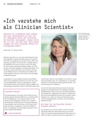 28 - LÖSUNGEN FÜR MORGEN weiter.vorn 1.19
Wirklich erstaunlich ist es nicht, dass Antje Prasse bei Fraun-
hofer gelandet ist: Bereits ihre Eltern waren am Fraunhofer-
Institut für Kurzzeitdynamik, Ernst-Mach-Institut, EMI in Frei-
burg tätig und haben sich dort kennen- und lieben gelernt.
Der Apfel fällt nicht weit vom Stamm: Schon früh zeigte
sich auch Prasses naturwissenschaftliches Talent. Im Unter-
schied zu ihren Eltern gehörte ihre Leidenschaft jedoch nicht
der Physik, sondern der Medizin. Sie studierte in Freiburg,
wurde 1996 promoviert und habilitierte sich 2008 an der
Universitätsklinik Freiburg mit einer Arbeit über interstitielle
Lungenerkrankungen.
Lungenfibrose ist eine komplexe Krankheit, deren Mecha-
nismen noch weitgehend unerforscht sind. Fest steht, dass
sich das Bindegewebe, das die Lungenbläschen umgibt,
unkontrolliert vermehrt und verhärtet. Dadurch gelangt nicht
mehr genügend Sauerstoff ins Blut, die Patienten leiden unter
zunehmender Atemnot, die schließlich zum Tod führt. Es gibt
viele verschiedene Arten von Lungenfibrosen. Am weitesten
verbreitet ist die idiopathische pulmonale Fibrose (IPF) – die
Krankheitsursache ist unbekannt.
Seit fast fünf Jahren leitet Prasse eine Attract-Forschungs-
gruppe am Fraunhofer-Institut für Toxikologie und Experi-
mentelle Medizin ITEM in Hannover, die neue Konzepte für
die Therapie der Lungenfibrose entwickelt. Im Herbst 2019
läuft die Forschungsförderung durch das Fraunhofer Attract-
Programm aus. weiter.vorn sprach mit Antje Prasse über
ihre Forschungsergebnisse, ihre Pläne und die Zukunft der
Fibroseforschung.
Wie haben Sie vom Fraunhofer Attract-­
Programm erfahren?
Prof. Norbert Krug, Leiter des ITEM, und Prof. Jens Hohl-
feld, Bereichsleiter der Atemwegsforschung am Institut,
haben mich darauf aufmerksam gemacht. Wir kannten uns
bereits gut über ein gemeinsames Forschungsprojekt. Ich
»Ich verstehe mich
als ­Clinician Scientist«
Patienten mit Lungenfibrose haben unbehan-
delt eine Lebenserwartung von drei Jah-
ren. Medikamente können den Fortschritt
der Krankheit verlangsamen, stoppen können
sie ihn nicht. Das will Prof. Antje Prasse
zusammen mit ihrer Fraunhofer Attract-For-
schungsgruppe ändern.
Interview: Dr. Sonja Endres
Prof. Antje Prasse liebt
nicht nur die Forschung,
sondern auch den
Kontakt mit Patienten.
© Fraunhofer ITEM
Fraunhofer Attract
Das Förderprogramm Fraunhofer Attract bietet hervorra-
genden externen Wissenschaftlerinnen und Wissenschaft-
lern die Möglichkeit, ihre innovativen Ideen mit ihrer
eigenen Forschungsgruppe marktnah und in enger Zu-
sammenarbeit mit der Industrie in Richtung Anwendung
voranzutreiben. Den Forscherinnen und Forschern steht
über fünf Jahre ein Budget von maximal 2,5 Millionen
Euro zur Verfügung, um eine Gruppe aufzubauen und zu
leiten. Weitere Informationen:
s.fhg.de/attract
 