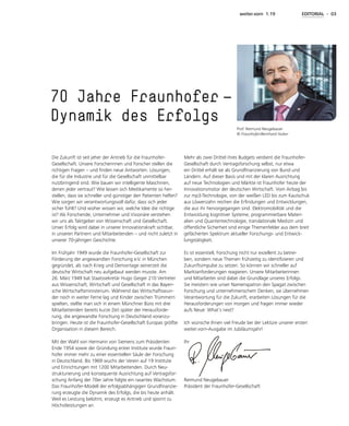weiter.vorn 1.19 EDITORIAL - 03
Die Zukunft ist seit jeher der Antrieb für die Fraunhofer-
Gesellschaft. Unsere Forscherinnen und Forscher stellen die
richtigen Fragen – und finden neue Antworten. Lösungen,
die für die Industrie und für die Gesellschaft unmittelbar
nutzbringend sind. Wie bauen wir intelligente Maschinen,
denen jeder vertraut? Wie lassen sich Medikamente so her-
stellen, dass sie schneller und günstiger den Patienten helfen?
Wie sorgen wir verantwortungsvoll dafür, dass sich jeder
sicher fühlt? Und woher wissen wir, welche Idee die richtige
ist? Als Forschende, Unternehmer und Visionäre verstehen
wir uns als Taktgeber von Wissenschaft und Gesellschaft.
Unser Erfolg wird dabei in unserer Innovationskraft sichtbar,
in unseren Partnern und Mitarbeitenden – und nicht zuletzt in
unserer 70-jährigen Geschichte.
Im Frühjahr 1949 wurde die Fraunhofer-Gesellschaft zur
Förderung der angewandten Forschung e.V. in München
gegründet, als nach Krieg und Demontage seinerzeit die
deutsche Wirtschaft neu aufgebaut werden musste. Am
26. März 1949 bat Staatssekretär Hugo Geiger 210 Vertreter
aus Wissenschaft, Wirtschaft und Gesellschaft in das Bayeri-
sche Wirtschaftsministerium. Während das Wirtschaftswun-
der noch in weiter Ferne lag und Kinder zwischen Trümmern
spielten, stellte man sich in einem Münchner Büro mit drei
Mitarbeitenden bereits kurze Zeit später der Herausforde-
rung, die angewandte Forschung in Deutschland voranzu-
bringen. Heute ist die Fraunhofer-Gesellschaft Europas größte
Organisation in diesem Bereich.
Mit der Wahl von Hermann von Siemens zum Präsidenten
Ende 1954 sowie der Gründung erster Institute wurde Fraun-
hofer immer mehr zu einer essentiellen Säule der Forschung
in Deutschland. Bis 1969 wuchs der Verein auf 19 Institute
und Einrichtungen mit 1200 Mitarbeitenden. Durch Neu-
strukturierung und konsequente Ausrichtung auf Vertragsfor-
schung Anfang der 70er Jahre folgte ein rasantes Wachstum.
Das Fraunhofer-Modell der erfolgsabhängigen Grundfinanzie-
rung erzeugte die Dynamik des Erfolgs, die bis heute anhält.
Weil es Leistung belohnt, erzeugt es Antrieb und spornt zu
Höchstleistungen an.
70 Jahre Fraunhofer  —
Dynamik des Erfolgs
Mehr als zwei Drittel ihres Budgets verdient die Fraunhofer-
Gesellschaft durch Vertragsforschung selbst, nur etwa
ein Drittel erhält sie als Grundfinanzierung von Bund und
Ländern. Auf dieser Basis und mit der klaren Ausrichtung
auf neue Technologien und Märkte ist Fraunhofer heute der
Innovationsmotor der deutschen Wirtschaft. Vom Airbag bis
zur mp3-Technologie, von der weißen LED bis zum Kautschuk
aus Löwenzahn reichen die Erfindungen und Entwicklungen,
die aus ihr hervorgegangen sind. Elektromobilität und die
Entwicklung kognitiver Systeme, programmierbare Materi-
alien und Quantentechnologie, translationale Medizin und
öffentliche Sicherheit sind einige Themenfelder aus dem breit
gefächerten Spektrum aktueller Forschungs- und Entwick-
lungstätigkeit.
Es ist essentiell, Forschung nicht nur exzellent zu betrei-
ben, sondern neue Themen frühzeitig zu identifizieren und
Zukunftsimpulse zu setzen. So können wir schneller auf
Marktanforderungen reagieren. Unsere Mitarbeiterinnen
und Mitarbeiter sind dabei die Grundlage unseres Erfolgs.
Sie meistern wie unser Namenspatron den Spagat zwischen
Forschung und unternehmerischem Denken, sie übernehmen
Verantwortung für die Zukunft, erarbeiten Lösungen für die
Herausforderungen von morgen und fragen immer wieder
aufs Neue: What’s next?
Ich wünsche Ihnen viel Freude bei der Lektüre unserer ersten
weiter.vorn-Ausgabe im Jubiläumsjahr!
Ihr
Reimund Neugebauer
Präsident der Fraunhofer-Gesellschaft
Prof. Reimund Neugebauer
© Fraunhofer/Bernhard Huber
 