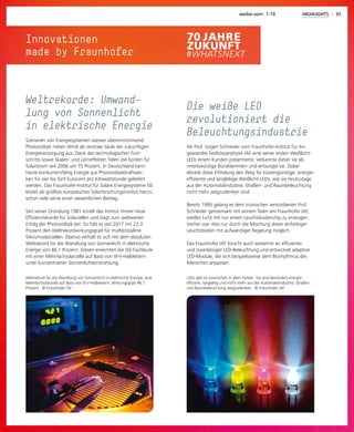 Innovationen
made by Fraunhofer
LEDs gibt es inzwischen in allen Farben. Sie sind besonders energie-
effizient, langlebig und nicht mehr aus der Automobilindustrie, Straßen-
und Raumbeleuchtung wegzudenken. © Fraunhofer IAF
Die weiße LED
revolutioniert die
Beleuchtungsindustrie
Als Prof. Jürgen Schneider vom Fraunhofer-Institut für An-
gewandte Festkörperphysik IAF eine seiner ersten Weißlicht-
LEDs einem Kunden präsentierte, verkannte dieser sie als
»merkwürdige Büroklammer« und entsorgte sie. Dabei
ebnete diese Erfindung den Weg für kostengünstige, energie-
effiziente und langlebige Weißlicht-LEDs, wie sie heutzutage
aus der Automobilindustrie, Straßen- und Raumbeleuchtung
nicht mehr wegzudenken sind.
Bereits 1995 gelang es dem inzwischen verstorbenen Prof.
Schneider gemeinsam mit seinem Team am Fraunhofer IAF,
weißes Licht mit nur einem Leuchtdiodenchip zu erzeugen.
Vorher war dies nur durch die Mischung dreier einfarbiger
Leuchtdioden mit aufwändiger Regelung möglich.
Das Fraunhofer IAF forscht auch weiterhin an effizienter
und zuverlässiger LED-Beleuchtung und entwickelt adaptive
LED-Module, die sich beispielsweise dem Biorhythmus des
Menschen anpassen.
weiter.vorn 1.19 HIGHLIGHTS - 35
Weltrekord für die Wandlung von Sonnenlicht in elektrische Energie, eine
Mehrfachsolarzelle auf Basis von III-V-Halbleitern, Wirkungsgrad 46,1
Prozent. © Fraunhofer ISE
Weltrekorde: Umwand-
lung von Sonnenlicht
in elektrische Energie
Szenarien von Energiesystemen weisen übereinstimmend
Photovoltaik neben Wind als zentrale Säule der zukünftigen
Energieversorgung aus. Dank des technologischen Fort-
schritts sowie Skalen- und Lerneffekten fielen die Kosten für
Solarstrom seit 2006 um 75 Prozent. In Deutschland kann
heute konkurrenzfähig Energie aus Photovoltaikkraftwer-
ken für vier bis fünf Eurocent pro Kilowattstunde geliefert
werden. Das Fraunhofer-Institut für Solare Energiesysteme ISE
leistet als größtes europäisches Solarforschungsinstitut hierzu
schon viele Jahre einen wesentlichen Beitrag.
Seit seiner Gründung 1981 erzielt das Institut immer neue
Effizienzrekorde für Solarzellen und trägt zum weltweiten
Erfolg der Photovoltaik bei: So hält es seit 2017 mit 22,3
Prozent den Weltrekordwirkungsgrad für multikristalline
Siliciumsolarzellen. Ebenso verhält es sich mit dem absoluten
Weltrekord für die Wandlung von Sonnenlicht in elektrische
Energie von 46,1 Prozent. Diesen erreichten die ISE-Fachleute
mit einer Mehrfachsolarzelle auf Basis von III-V-Halbleitern
unter konzentrierter Sonnenlichteinstrahlung.
 
