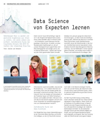 38 - INFORMATION UND KOMMUNIKATION weiter.vorn 1.19
Daten sind ein neues Wirtschaftsgut: Egal ob
wir in der Drogerie die Payback-Karte zücken,
etwas online bestellen oder im Internet surfen
– wir hinterlassen unsere Datenspur bei den
jeweiligen Unternehmen. So bieten uns etwa
Musikprovider Empfehlungen an, die auf
unseren Musikgeschmack zugeschnitten sind.
Was Datengiganten wie Google und Co. bis
ins Kleinste beherrschen – nämlich dem Nutzer
aus dem Wust gesammelter Daten sinnvolle
Informationen zusammenzustellen, etwa bei der
Routenplanung – ist in anderen Branchen erst
am Anfang. Doch wird die Analyse großer Da-
tenmengen zunehmend wichtiger. Etwa in der
Industrie: Durch die Analyse von Sensordaten in
der Produktion lassen sich Fehler frühzeitig er-
kennen und Ausfälle verhindern. Wie kann man
sich also für die Zukunft wappnen und sich vom
reinen Anwender von Verarbeitungsprogram-
men zum Datenspezialisten mausern?
Zertifizierte Kurse zum
Data Scientist
Eine Möglichkeit dazu bieten Weiterbildungskur-
se der Fraunhofer-Allianz Big Data und Künstli-
che Intelligenz, an der 32 Fraunhofer-Institute
beteiligt sind, genauer gesagt die »Data-Scien-
tist-Schulungen«, an deren Ende eine Zertifikats-
prüfung steht. Während der Basis-Kurs »Certified
Data Scientist Basic Level« Überblickswissen
verschafft, lernen die Teilnehmenden in den Kur-
sen »Certified Data Scientist Specialized in Data
Analytics / Scientific Data Management / Machine
Learning«, wie man Methoden in einem Spezial­
gebiet anwendet, und erhalten einen Einblick in
Theorie und mathematische Grundlagen. Wer
noch tiefer in die Materie einsteigen möchte,
kann sich auf dem Niveau des Advanced Levels
und des Senior Levels zertifizieren lassen, sofern
er praktische Projekterfahrung als Data Scientist
nachweisen kann.
Auf dem Fraunhofer-Campus Schloss Birling­
hoven nahe Bonn startet der Kurs »Data Scientist
Specialized in Data Analytics«. Dieser richtet sich
an Fachleute mit Grundkenntnissen im Bereich
Statistik und erster Programmiererfahrung, der
Kurs soll wesentliche Grundlagen der modernen
Datenanalyse vermitteln. Für die praktischen
Übungen kommt die freie Software KNIME zum
Einsatz, auch die Programmiersprache Python
wird vorgestellt und eingeübt. Nach der Schulung
sollen die Teilnehmenden erste eigene Analyse-
Data Science
von Experten lernen
Datenbergen Herr zu werden und
wertvolle Ergebnisse aus ihnen
zu ziehen, ist alles andere als
einfach. Zertifizierte Kurse der
Fraunhofer-Allianz BIG DATA AI
liefern das notwendige Know-how.
Text: Janine van Ackeren
In verschiedenen Fraunhofer-Kursen lernen angehende
Data Scientists, worauf es bei der Datenanalyse und
-verarbeitung ankommt. © Fraunhofer IAIS / Maximilian
Waidhass
 