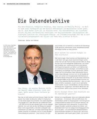 40 - INFORMATION UND KOMMUNIKATION weiter.vorn 1.19
Herr Hecker, den meisten Menschen dürfte
der Begriff »Data Scientist« nicht viel
sagen. Wofür werden diese Fachleute ge-
braucht?
War man vor zehn Jahren auf einem Konzert, haben dort alle
getanzt. Nun halten die Besucher vielfach ihr Handy hoch,
um das Ganze digital mitzuschneiden. Eine solche Digitalisie-
rung spiegelt sich in allen Bereichen der Gesellschaft wider
– seit 2003 hat die Zahl der digitalen Daten die der analogen
überholt. Und noch mehr als das: Die Menge der digitalen
Daten nimmt exponentiell zu, die Daten verdoppeln oder
verdreifachen sich jedes Jahr. Um dieser Datenmenge Herr zu
werden, brauchen wir Fachleute, die sich mit den aktuellen
Datenanalysetools auskennen – Data Scientists. Ihre Zahl
wächst leider nicht annähernd so schnell wie die Datenberge.
Große deutsche Unternehmen suchen beispielsweise jeweils
dreistellige Anzahlen an Data Scientists.
Worin besteht die konkrete Aufgabe von
Data Scientists?
Man könnte sagen: Data Scientists sind Datendetektive, die
in den Daten nach ganz neuen Zusammenhängen suchen.
Schaut man sich das Profil von Data Scientists näher an, klingt
das eher nach einer eierlegenden Wollmilchsau: Sie müssen
gute Analytiker sein, mathematische Kenntnisse besitzen
und Programmiersprachen wie Python und R beherrschen.
Sie unterstützen Business Developer und Fachleute aus der
Anwendung und überlegen mit ihnen gemeinsam, welche
Fragen man mit vorhandenen Daten beantworten könnte.
Sie sind Daten-Manager, kümmern sich um die Qualität der
Daten und reichern sie mit ergänzenden Informationen an.
Als Datenanalysten entwickeln sie aus den Daten statistische
Vorhersagemodelle und als Systemarchitekten kümmern sie
sich um eine skalierbare Rechnerinfrastruktur – denn um viele
Daten schnell zu verarbeiten, müssen sie auf viele Geräte
verteilt werden. Kurzum: Die Bandbreite, die Data Scientists
abverlangt wird, ist gigantisch. Eine Person alleine kann das
gar nicht leisten, daher ist Data Science immer Teamarbeit.
Welche Aussagen können Data Scientists aus
den Datenbergen gewinnen?
Nehmen wir einige Beispiele. Autos sind mittlerweile rollende
Smartphones – mit Sensoren, GPS und UMTS-Karte. Ihre
Standortdaten werden für Stauprognosen in Echtzeit genutzt.
Landwirtschaftliche Geräte sind mit Sensoren bestückt, die
jeden Quadratmeter Acker überwachen. So können etwa
Saatgut-Hersteller Landwirten aufgrund von Wetter- und
Bodendaten beim Kauf von Saatgut eine Ertragsgarantie für
die Ernte geben – ein entscheidender Wettbewerbsfaktor.
Sprachassistenten verstehen uns heute so gut, weil sie aus
den Sprachdaten vieler Nutzer gelernt haben. Und autono-
Die Datendetektive
Big Data Analytics, Predictive Analytics, Deep Learning und Mobility Mining – es dürf-
te kaum einen Fachbegriff aus dem Bereich Datenanalyse und Maschinelles Lernen geben,
den Dr. Dirk Hecker nicht bis ins Kleinste kennt. Als Geschäftsführer der Fraunhofer-
Allianz Big Data und Künstliche Intelligenz und stellvertretender Institutsleiter des
Fraunhofer-Instituts für Intelligente Analyse- und Informationssysteme IAIS hat er auch
die Weiterbildungsangebote der Allianz zum Thema Data Scientist im Blick.
Interview: Janine van Ackeren
Dr. Dirk Hecker, Geschäfts-
führer der Fraunhofer
Allianz BIG DATA AI weiß,
dass Data Scientists in
Deutschland »Mangelwa-
re« sind – und widmet sich
daher unter anderem ihrer
Ausbildung.
© Fraunhofer IAIS
 
