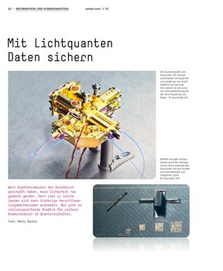 42 - INFORMATION UND KOMMUNIKATION weiter.vorn 1.19
Mit Lichtquanten
Daten sichern
Wenn Quantencomputer den Durchbruch
geschafft haben, muss Sicherheit neu
gedacht werden. Denn viel zu leicht
lassen sich dann bisherige Verschlüsse-
lungsmechanismen aushebeln. Nun gibt es
vielversprechende Ansätze für sichere
Kommunikation im Quantenzeitalter.
Text: Mandy Bartel
Die Quantenquelle vom
Fraunhofer IOF erzeugt
verschränkte Lichtquanten
und sendet sie von einem
Satelliten auf die Erde.
Dort dienen sie der siche-
ren Schlüsselverteilung bei
der Verschlüsselung von
Daten. © Fraunhofer IOF
Mithilfe winziger Kompo-
nenten auf einer mikroop-
tischen Bank verbindet das
Fraunhofer HHI die Vorteile
von Freistrahloptik und
integrierter Optik.
© Fraunhofer HHI
 