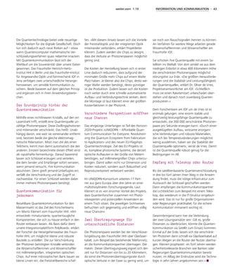 weiter.vorn 1.19 INFORMATION UND KOMMUNIKATION - 43
Die Quantentechnologie bietet viele neuartige
Möglichkeiten für die digitale Gesellschaft. Doch
tun sich dadurch auch neue Risiken auf – etwa
wenn Quantencomputer mathematische Ver-
schlüsselungsverfahren quasi nebenher knacken.
Mit Quantenkommunikation lässt sich der
Wettlauf um die Souveränität über unsere Daten
gewinnen. Das Fraunhofer Heinrich-Hertz-
Institut HHI in Berlin und das Fraunhofer-Institut
für Angewandte Optik und Feinmechanik IOF in
Jena verfolgen zwei unterschiedliche Herange-
hensweisen, um sensible Kommunikation zu
sichern. Beide basieren auf dem gleichen Prinzip
und ergänzen sich in ihren Anwendungsberei-
chen.
Das Grundprinzip hinter der
­Quantenkommunikation
Mithilfe eines nichtlinearen Kristalls, auf den ein
Laserstrahl trifft, erstellt eine Quantenquelle un-
zählige Photonenpaare. Diese Zwillingsphotonen
sind miteinander verschränkt. Das heißt: Unab-
hängig davon, wie weit sie voneinander entfernt
sind, besitzen beide die gleiche elektromag-
netische Polarisation. Misst man die des einen
Teilchens, kennt man damit automatisch die des
anderen. Einstein bezeichnete diesen Effekt einst
als »spukhafte Fernwirkung«. Darauf basierend
lassen sich Schlüssel erzeugen und verteilen,
die dem Sender und Empfänger sofort verraten,
wenn jemand versucht, ihre Kommunikation
abzuhören. Denn greift jemand Unbefugtes ein,
verfällt die Verschränkung und der Zugriff ist
nachweisbar. Für einen Schlüssel werden dabei
immer mehrere Photonenpaare benötigt.
Quantenkommunikation für
­jedermann
Bezahlbare Quantenkommunikation für den
Massenmarkt ist das Ziel des Forscherteams
um Moritz Kleinert vom Fraunhofer HHI. »Wir
entwickeln miniaturisierte, quantentaugliche
Komponenten, die sich zu Hause einfach in den
Router einbauen lassen. Als Basis dafür dient
unsere Integrationsplattform PolyBoard«, erklärt
der Forscher die Herangehensweise des Fraun-
hofer HHI, um möglichst kleine und robuste
Bauteile zu erstellen: Die zur Verschränkung
der Photonen benötigten Kristalle verbinden
die Wissenschaftlerinnen und Wissenschaftler
mit millimetergroßen, integrierten optischen
Chips. Auf einer mikrooptischen Bank bauen sie
kleine Linsen ein, die Freistrahlbereiche schaf-
fen. »Mit diesem Ansatz lassen sich die Vorteile
der Freistrahloptik und der integrierten Optik
miteinander verbinden«, erklärt Projektleiter
Kleinert. Zudem werden die Chips so designt,
dass die Verluste an Photonenpaaren möglichst
gering sind.
Die Kosten der Herstellung lassen sich in erster
Linie dadurch reduzieren, dass aufgrund der
minimalen Größe mehr Chips auf einem Wafer
Platz haben. Je kleiner also die Chips, desto we-
niger Wafer werden benötigt, desto günstiger
ist die Produktion. Zudem lassen sich die Kosten
noch weiter durch eine schnelle automatisierte
Aufbau- und Verbindungstechnik senken, denn
die Montage ist laut Kleinert einer der größten
Kostenfaktoren in der Photonik.
Verschiedene Perspektiven eröffnen
neue Chancen
Das ehrgeizige Unterfangen ist Teil des Horizon-
2020-Projekts »UNIQORN – Affordable Quan-
tum Communication for Everyone: Revolutioni-
zing the Quantum Ecosystem from Fabrication
to Application« und des neuen EU-Flagships
Quantentechnologie. Ziel des EU-Projekts ist
es, komplexe photonische Systeme, die derzeit
optische Aufbauten in der Größe von Metern
benötigen, auf millimetergroßen Chips unterzu-
bringen. Damit sollen nicht nur Dimension und
Kosten reduziert, sondern auch Robustheit und
Reproduzierbarkeit verbessert werden.
Im UNIQORN-Konsortium arbeiten 17 Part-
ner aus ganz Europa über drei Jahre an einer
multidisziplinären Forschungsagenda. Laut
Kleinert ist es »ein enormer Vorteil des Projekts,
dass Quantenforscher zusammen mit Photo-
nikexperten und potenziellen Anwendern an
einem Tisch sitzen. Die jeweiligen Sichtweisen
befruchten sich gegenseitig und eröffnen völlig
neue Chancen«.
Zwei Übertragungswege für
unterschiedliche Distanzen
Die Photonenpaare werden bei der Verschlüsse-
lungslösung des Fraunhofer HHI über Glasfaser-
kabel, zum Beispiel das bestehende Telefonnetz,
an die Kommunikationspartner übertragen. Der
Haken: Dieser Übertragungsweg eignet sich der-
zeit nur für Distanzen von bis zu 20 Kilometern,
da sonst die Photonenübertragungsrate durch
optische Verluste in der Faser zu gering wird, um
sie noch von Rauschsignalen trennen zu können.
An Verfahren für weitere Wege arbeiten gerade
Wissenschaftlerinnen und Wissenschaftler am
Fraunhofer IOF.
Sie schicken ihre Quantenquelle mit einem Sa-
telliten ins Weltall. Von dort sendet sie aus dem
niedrigen Erdorbit in etwa 400 Kilometern Höhe
die verschränkten Photonenpaare möglichst
störungsfrei zur Erde. »Die größten Herausforde-
rungen sind die Stabilität und Leistungsfähigkeit
der Quantenquelle«, erklärt Dr. Oliver de Vries,
Projektverantwortlicher am IOF. »Schließlich
muss sie einen Raketenstart unbeschadet über-
stehen und danach noch zuverlässig Quanten
produzieren.«
Dem Forscherteam am IOF um de Vries ist es
erstmals gelungen, eine enorm stabile und
gleichzeitig leistungsfähige Quantenquelle zu
entwickeln, die 300 000 verschränkte Photonen-
paare pro Sekunde erzeugen kann. »Durch einen
ausgeklügelten Aufbau, wirksame anorgani-
sche Verbindungen und robuste Materialien,
die sich bei Temperaturänderungen möglichst
wenig ausdehnen, haben wir die Stabilität der
Quantenquelle optimiert«, verrät de Vries. Damit
ist die Quantenquelle robust genug für die
Bedingungen im All.
Empfang mit Teleskop oder Router
Bis die satellitenbasierte Quantenverschlüsselung
in drei bis fünf Jahren ihren Weg in die Anwen-
dung findet, muss die nötige Infrastruktur zum
Austausch der Schlüssel geschaffen werden.
Dann empfangen die Kommunikationspartner
die Lichtteilchen zum Beispiel mit einem Teles-
kop, das wiederum in die IT-Struktur eingebun-
den wird. Das ist nur für große Organisationen
oder Regierungen praktikabel, für die sichere
Kommunikation immanent wichtig ist.
Gewinnbringend kann hier die Verbindung
der zwei Lösungsansätze sein: Gilt es, große
Distanzen zu überbrücken, könnte die Quanten-
kommunikation via Satellit zum Einsatz kommen.
Einmal auf der Erde, lassen sich die verschränk-
ten Photonen dann schnell via Glasfaserkabel auf
kurzen Wegen an die Router der Nutzer übertra-
gen. Kleinert prophezeit: »In fünf Jahren werden
sicherheitsrelevante Branchen wie Banken oder
Regierungen Quantenkommunikation bereits
nutzen, im Alltag der Endnutzer wird die Techno-
logie in zehn Jahren angekommen sein.«
 