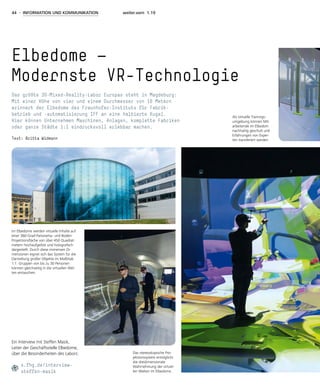 44 - INFORMATION UND KOMMUNIKATION weiter.vorn 1.19
Elbedome —
Modernste VR-Technologie
Das größte 3D-Mixed-Reality-Labor Europas steht in Magdeburg:
Mit einer Höhe von vier und einem Durchmesser von 16 Metern
erinnert der Elbedome des Fraunhofer-Instituts für Fabrik-
betrieb und -automatisierung IFF an eine halbierte Kugel.
Hier können Unternehmen Maschinen, Anlagen, komplette Fabriken
oder ganze Städte 1:1 eindrucksvoll erlebbar machen.
Text: Britta Widmann
Im Elbedome werden virtuelle Inhalte auf
einer 360-Grad-Panorama- und Boden-
Projektionsfläche von über 450 Quadrat-
metern hochaufgelöst und holografisch
dargestellt. Durch diese immensen Di-
mensionen eignet sich das System für die
Darstellung großer Objekte im Maßstab
1:1. Gruppen von bis zu 30 Personen
können gleichzeitig in die virtuellen Wel-
ten eintauchen.
Als virtuelle Trainings-
umgebung können Mit-
arbeitende im Elbedom
nachhaltig geschult und
Erfahrungen von Exper-
ten transferiert werden.
Das stereoskopische Pro-
jektionssystem ermöglicht
die dreidimensionale
Wahrnehmung der virtuel-
len Welten im Elbedome.
Ein Interview mit Steffen Masik,
Leiter der Geschäftsstelle Elbedome,
über die Besonderheiten des Labors:
s.fhg.de/interview-
steffen-masik
 