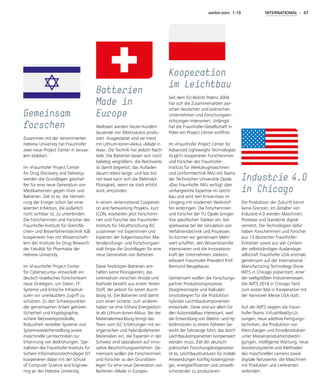 weiter.vorn 1.19 INTERNATIONAL - 47
Die Produktion der Zukunft kennt
keine Grenzen. Im Zeitalter von
Industrie 4.0 werden Maschinen,
Prozesse und Standorte digital
vernetzt. Die Technologien dafür
haben Forscherinnen und Forscher
aus 13 deutschen Fraunhofer-
Einheiten sowie aus vier Centern
der selbstständigen Auslandsge-
sellschaft Fraunhofer USA erstmals
gemeinsam auf der International
Manufacturing Technology Show
IMTS in Chicago präsentiert, einer
der weltgrößten Industriemessen.
Die IMTS 2018 in Chicago fand
zum ersten Mal in Kooperation mit
der Hannover Messe USA statt.
Auf der IMTS zeigten die Fraun­
hofer-Teams Virtual-Reality-Lö-
sungen, neue additive Fertigungs-
techniken, die Produktion von
Kleinchargen und Einzelprodukten
unter Massenproduktionsbedin-
gungen, intelligente Wartung, neue
Assistenzsysteme und Methoden
des maschinellen Lernens sowie
digitale Netzwerke, die Maschinen
mit Produkten und Lieferanten
verbinden.
Industrie   4.0
in Chicago
Weltweit werden heute Hundert-
tausende von Elektroautos produ-
ziert. Ausgestattet sind sie meist
mit Lithium-Ionen-Akkus »Made in
Asia«. Die Technik hat jedoch Nach-
teile: Die Batterien lassen sich nicht
beliebig vergrößern, die Reichweite
ist damit begrenzt; das Aufladen
dauert relativ lange; und last but
not least kann sich die Elektrolyt-
Flüssigkeit, wenn sie stark erhitzt
wird, entzünden.
In einem »International Cooperati-
on and Networking Projekt«, kurz
ICON, erarbeiten jetzt Forscherin-
nen und Forscher des Fraunhofer-
Instituts für Silicatforschung ISC
zusammen mit Expertinnen und
Experten der Eidgenössischen Ma-
terialprüfungs- und Forschungsan-
stalt Empa die Grundlagen für eine
neue Generation von Batterien.
Diese Festkörper-Batterien ent-
halten keine Flüssigkeiten, das
Leitmedium zwischen Anode und
Kathode besteht aus einem festen
Stoff, der jedoch für Ionen durch-
lässig ist. Die Batterien sind damit
zum einen sicherer, zum anderen
haben sie eine höhere Energiedich-
te als Lithium-Ionen-Akkus. Bei der
Materialentwicklung bringt das
Team vom ISC Erfahrungen mit an-
organischen und hybridpolymeren
Materialien ein, die Experten in der
Schweiz sind spezialisiert auf inno-
vative Beschichtungsverfahren. Ge-
meinsam wollen die Forscherinnen
und Forscher so den Grundstein
legen für eine neue Generation von
Batterien »Made in Europe«.
Batterien
Made in
Europe
Zusammen mit der renommierten
Hebrew University hat Fraunhofer
zwei neue Project Center in Jerusa-
lem etabliert.
Im »Fraunhofer Project Center
for Drug Discovery and Delivery«
werden die Grundlagen geschaf-
fen für eine neue Generation von
Medikamenten gegen Viren und
Bakterien. Ziel ist es, die Vermeh-
rung der Erreger schon bei einer
latenten Infektion, die äußerlich
nicht sichtbar ist, zu unterbinden.
Die Forscherinnen und Forscher des
Fraunhofer-Instituts für Grenzflä-
chen- und Bioverfahrenstechnik IGB
kooperieren hier mit Wissenschaft-
lern des Institute for Drug Research
der Fakultät für Pharmazie der
Hebrew University.
Im »Fraunhofer Project Center
for Cybersecurity« entwickelt ein
deutsch-israelisches Forscherteam
neue Strategien, um Daten, IT-
Systeme und kritische Infrastruk-
turen vor unerlaubtem Zugriff zu
schützen. Zu den Schwerpunkten
der gemeinsamen Arbeit gehören
Sicherheit und Kryptographie,
sichere Netzwerkprotokolle,
Robustheit verteilter Systeme und
Systemwiederherstellung sowie
maschinelle Lerntechniken zur
Erkennung von Bedrohungen. Spe-
zialisten des Fraunhofer-Instituts für
Sichere Informationstechnologie SIT
kooperieren dabei mit der School
of Computer Science and Enginee-
ring an der Hebrew University.
Gemeinsam
forschen
Seit dem EU-Beitritt Polens 2004
hat sich die Zusammenarbeit zwi-
schen deutschen und polnischen
Unternehmen und Forschungsein-
richtungen intensiviert. Unlängst
hat die Fraunhofer-Gesellschaft in
Polen ein Project Center eröffnet.
Im »Fraunhofer Project Center for
Advanced Lightweight Technologies
ALighT« kooperieren Forscherinnen
und Forscher des Fraunhofer-
Instituts für Werkzeugmaschinen
und Umformtechnik IWU mit Teams
der Technischen Universität Opole.
»Das Fraunhofer IWU verfügt über
umfangreiche Expertise im Leicht-
bau und wird sein Know-how im
Umgang mit modernen Werkstof-
fen einbringen. Die Forscherinnen
und Forscher der TU Opole bringen
ihre spezifischen Stärken ein, bei-
spielsweise bei der Simulation von
Verfahrenstechnik und Prozessen.
So können wir gemeinsam Mehr-
wert schaffen, den Wissenstransfer
intensivieren und die Innovations-
kraft der Unternehmen stärken«,
erläutert Fraunhofer-Präsident Prof.
Reimund Neugebauer.
Gemeinsam wollen die Forschungs-
partner Produktionsprozesse,
De­sign­konzepte und Kalkulati-
onsstrategien für die Produktion
hybrider Leichtbaukomponenten
entwickeln. Diese sind vor allem für
den Automobilbau interessant, weil
die Entwicklung von Elektro- und Hy-
bridmotoren zu einem höheren Ge-
wicht der Fahrzeuge führt, das durch
Leichtbaukomponenten kompensiert
werden muss. Ziel der deutsch-
polnischen Forschungskooperation
ist es, Leichtbaustrukturen für mobile
Anwendungen künftig kostengünsti-
ger, energie­effizienter und umwelt-
schonender zu produzieren.
Kooperation
im Leichtbau
 