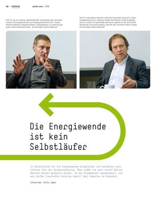 48 - ENERGIE weiter.vorn 1.19
In Deutschland ist die Energiewende eingeleitet und erklärtes poli-
tisches Ziel der Bundesregierung. Aber kommt sie auch voran? Welche
Weichen müssen gestellt werden, um den Klimawandel abzumildern, und
wie helfen Fraunhofer-Forscher dabei? Zwei Experten im Gespräch.
Interview: Chris Löwer
Die Energiewende
ist kein
Selbstläufer
Prof. Dr.-Ing. Kurt Rohrig: Stellvertretender Institutsleiter des Fraunhofer-
Instituts für Energiewirtschaft und Energiesystemtechnik IEE in Kassel,
Wissenschaftlicher Programmdirektor; Ombudsperson zur Sicherung der
guten wissenschaftlichen Praxis. © Fraunhofer / Valeria Mitelman
Prof. Dr. Hans-Martin Henning: Leiter des Fraunhofer-Instituts für Solare
Energiesysteme ISE in Freiburg, Inhaber der Professur Solare Energiesys-
teme im Institut für Nachhaltige Technische Systeme an der Technischen
Fakultät der Universität Freiburg, Sprecher der Fraunhofer-Allianz Energie.
© Fraunhofer / Valeria Mitelman
 