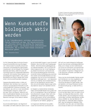52 - BIOLOGISCHE TRANSFORMATION weiter.vorn 1.19
Für Prof. Alexander Böker hat bei der Entwick-
lung von Kunststoffen eine neue Ära begon-
nen: »Heute werden Kunststoffe anhand ihrer
chemischen und physikalischen Eigenschaften
charakterisiert, wie zum Beispiel ihrer Festigkeit,
Elastizität oder Härte«, erklärt der Leiter des
Fraunhofer-Instituts für Angewandte Polymerfor-
schung IAP. »Wir erweitern dieses Spektrum um
die biologischen Eigenschaften.« Dazu werden
Biomoleküle wie Proteine, Peptide oder Zucker
direkt in die Kunststoffmaterialien eingebaut.
Geeignete Biomoleküle stehen in Hülle und
Fülle bereit. Denn die Natur hat im Laufe der
Evolution hochspezialisierte Wirkstoffe mit den
unterschiedlichsten Funktionen entwickelt – wie
das Defensin, das nicht nur in der menschlichen
Tränenflüssigkeit vorkommt, sondern auch
bei vielen Tieren und Pflanzen. Defensine sind
kleine Eiweißmoleküle (Peptide), die eine starke
antimikrobielle Wirkung haben. Sie können in
Bakterien eindringen und sie dadurch abtöten.
Keimfreie Oberflächen
Da antimikrobielle Peptide in der Regel leicht
herzustellen und relativ stabil sind, lassen sie sich
gut als funktionelle Gruppen in einen Kunststoff
einbetten. Dies ist ein Ziel in der Projektgruppe
»BioPol – Biofunktionalisierung/Biologisierung
von Polymermaterialien«, die im Juli 2018 ihre
Arbeit aufgenommen hat. In der Projektgrup-
pe arbeiten Forscherinnen und Forscher des
IAP und der Brandenburgischen Technischen
Universität Cottbus-Senftenberg eng zusammen.
Hier werden antimikrobielle Peptide in ein Harz
eingegossen, das man auf die verschiedensten
Oberflächen aufbringen kann – vom Operations-
tisch bis zur Türklinke. Durch die Beschichtung
lassen sich die Oberflächen keimfrei halten.
Denn die antimikrobiellen Peptide sorgen dafür,
dass Bakterien darauf nicht überleben können.
Im Vergleich zu herkömmlichen Antibiotika
haben antimikrobielle Peptide einen großen Vor-
teil: Es ist nachgewiesen, dass sie bei Bakterien
keine Resistenzen erzeugen. Daher steht einer
großflächigen Anwendung nichts entgegen.
Zurzeit wird evaluiert, ob der funktionalisierte
Kunststoff für die Innenausstattung von Zügen,
zum Beispiel für die Toiletten, geeignet ist.
Um hygienische Oberflächen herzustellen,
nutzen die Forscherinnen und Forscher am
IAP noch eine zweite biologische Stoffgruppe:
Mucine. Das sind stark zuckerhaltige Makromo-
leküle, die im Körper von den Schleimhäuten
zum Schutz vor chemischen und mechanischen
Einwirkungen produziert werden. Mucine sind
unter anderem im Speichel, im Magensaft und
in den Bronchien vorhanden und haben eine
hohe Gleitfähigkeit.
Genau wie die antimikrobiellen Peptide werden
auch die Mucine in ein Harz eingebettet und
dann auf Oberflächen aufgetragen. Die Be-
schichtung soll dadurch so glatt werden, dass
sich Bakterien nicht darauf festsetzen können.
Ein Wasserstrahl genügt, um alles keimfrei zu
machen.
Noch sind diese biofunktionalisierten Kunststof-
fe nicht auf dem Markt. Denn sie stoßen oft auf
Skepsis, wie Alexander Böker berichtet. »Viele
Kunden denken, dass die biologischen Kompo-
nenten leben und daher bald absterben werden.
Daraus schließen sie, dass das Material nicht
lange haltbar ist.« Alexander Böker entgegnet
dann, dass die biologischen Moleküle in den
Kunststoffen zwar aktiv, aber nicht lebensfähig
sind und dass sie daher auch nicht sterben kön-
Wenn Kunststoffe
biologisch aktiv
werden
In der Tränenflüssigkeit verhindern antimikrobielle
Peptide Infektionen am Auge. Auf Operationstischen
und Türklinken könnten sie künftig für hygienische
Oberflächen sorgen – als Baustein eines biofunktionalen
Kunststoffs, der zu einer neuen Klasse innovativer
Materialien gehört.
Text: Christine Broll
Dr. Ruben R. Rosencrantz bettet zuckerhaltige Makromo-
leküle in ein Harz ein und beschichtet damit verschiedene
Oberflächen. © Fraunhofer IAP
 