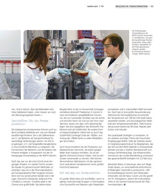 weiter.vorn 1.19 BIOLOGISCHE TRANSFORMATION - 53
nen. Und er betont, dass die Materialien eine
hohe Haltbarkeit haben. »Hier müssen wir noch
viel Überzeugungsarbeit leisten.«
Spezialfilter für die Pharma­
produktion
Die biologischen Komponenten können auch äu-
ßerst komplexe Moleküle sein, wie zum Beispiel
kanalförmige Proteine, die in der Zellmembran
von E. coli Bakterien als Transportschleuse für
eisenhaltige Verbindungen dienen. Am IAP ist
es gelungen, in E. coli hergestellte Kanalproteine
in eine künstliche Membran zu integrieren. Die
Fermentation der Bakterien und die Isolation der
Proteine erfolgten in Kooperation mit der Ar-
beitsgruppe Schwaneberg an der RWTH Aachen.
Doch das war nur der erste Schritt eines ehr-
geizigen Projekts. Im zweiten Schritt wurden
die Kanäle mit gentechnischen Methoden so
verändert, dass sie in der Pharmaproduktion
als hochspezialisierte Filter fungieren können.
Denn die neu konstruierten Kanäle sind in der
Lage, chemische Substanzen aufgrund ihrer
Chiralität zu trennen. Chiralität spielt in der
Chemie eine große Rolle. Das bekannteste
Beispiel dafür ist der im Arzneimittel Contergan
enthaltene Wirkstoff Thalidomid. Er kommt in
zwei verschiedenen spiegelbildlichen Formen
vor, die sich zueinander verhalten wie die rechte
und die linke Hand. Sie sind von der Form zwar
identisch, lassen sich aber nicht übereinander
legen. Die eine Spiegelform des Wirkstoffs Tha-
lidomid wirkt als Schlafmittel, die andere Form
ist erbgutschädigend. Daher kam es durch das
Schlafmittel Contergan Ende der 1950er- und
Anfang der 1960er-Jahre zu vielen Missbildun-
gen bei Kindern.
Auch heute entstehen bei der Produktion von
Medikamenten Gemische, die beide Spiegel-
bilder einer Substanz enthalten. Da sie die
gleiche chemische Struktur haben, sind sie sehr
schwer voneinander zu trennen. Hier können
die künstlichen Membranen mit den gentech-
nisch veränderten Kanalproteinen einen großen
Fortschritt bedeuten.
Auf dem Weg zur Großproduktion
Ein großer Markt lässt sich erschließen, wenn es
gelingt, biofunktionale Gruppen in thermoplasti-
sche Kunststoffe wie Polyester oder Polyethylen
einzubetten und in industriellem Maß herzustel-
len. Doch das ist eine große Herausforderung:
Während die thermoplastischen Kunststoffe
bei Temperaturen von 100 bis 250 Grad Celsius
verarbeitet werden, sind die biologischen Mole-
küle sehr temperaturempfindlich. Viele Enzyme
denaturieren bereits bei 40 Grad. Peptide oder
Zucker sind robuster.
Hier praktikable Strategien zu erarbeiten, ist
ein weiteres wichtiges Thema der Fraunhofer-
Projektgruppe BioPol. Viele der Arbeiten laufen
im Verarbeitungstechnikum für Biopolymere, das
das IAP auf dem BASF-Gelände in Schwarzheide
betreibt und das in direkter Nachbarschaft zum
Campus Senftenberg liegt. Das Wissenschafts-
ministerium des Landes Brandenburg unterstützt
das gesamte BioPol-Vorhaben mit 2,5 Mio Euro.
Alexander Böker ist überzeugt, dass sich Wege
finden lassen, um verschiedenste biofunktiona-
le Materialien industriell zu produzieren. »Wir
Kunststoffdesigner können jetzt Materialien
entwickeln, die die Natur nutzen und die gezielt
mit ihr interagieren«, betont der Institutsleiter.
»Dies ist die nächste Evolutionsstufe der Poly-
mermaterialien.«
Die Arbeitsgruppe
Schwaneberg an der
RWTH Aachen fermentiert
E.-coli-Bakterien, die spezi-
elle kanalförmige Proteine
produzieren. Diese sollen
künftig in Spezialfilter für
die Pharmaproduktion
integriert werden.
© Lehrstuhl für Biotech­
nologie, RWTH Aachen
 