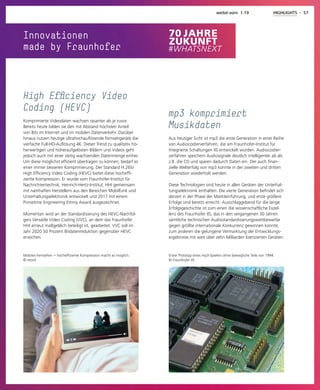 30 - HIGHLIGHTS weiter.vorn 1.19
Innovationen
made by Fraunhofer
Erster Prototyp eines mp3-Spielers ohne bewegliche Teile von 1994.
© Fraunhofer IIS
mp3 komprimiert
Musikdaten
Aus heutiger Sicht ist mp3 die erste Generation in einer Reihe
von Audiocodierverfahren, die am Fraunhofer-Institut für
Integrierte Schaltungen IIS entwickelt wurden. Audiocodier-
verfahren speichern Audiosignale deutlich intelligenter ab als
z.B. die CD und sparen dadurch Daten ein. Der auch finan-
zielle Welterfolg von mp3 konnte in der zweiten und dritten
Generation wiederholt werden.
Diese Technologien sind heute in allen Geräten der Unterhal-
tungselektronik enthalten. Die vierte Generation befindet sich
derzeit in der Phase der Markteinführung, und erste größere
Erfolge sind bereits erreicht. Ausschlaggebend für die lange
Erfolgsgeschichte ist zum einen die wissenschaftliche Exzel-
lenz des Fraunhofer IIS, das in den vergangenen 30 Jahren
sämtliche technischen Audiostandardisierungswettbewerbe
gegen größte internationale Konkurrenz gewinnen konnte,
zum anderen die gelungene Vermarktung der Entwicklungs-
ergebnisse mit weit über zehn Milliarden lizenzierten Geräten.
weiter.vorn 1.19 HIGHLIGHTS - 57
Mobiles Fernsehen – hocheffiziente Kompression macht es möglich.
© istock
High Efficiency Video
Coding (HEVC)
Komprimierte Videodaten wachsen rasanter als je zuvor.
Bereits heute bilden sie den mit Abstand höchsten Anteil
von Bits im Internet und im mobilen Datenverkehr. Darüber
hinaus nutzen heutige ultrahochauflösende Fernsehgeräte die
vierfache Full-HD-Auflösung 4K. Dieser Trend zu qualitativ hö-
herwertigen und höheraufgelösten Bildern und Videos geht
jedoch auch mit einer stetig wachsenden Datenmenge einher.
Um diese möglichst effizient übertragen zu können, bedarf es
einer immer besseren Komprimierung. Der Standard H.265/
High Efficiency Video Coding (HEVC) bietet diese hocheffi-
ziente Kompression. Er wurde vom Fraunhofer-Institut für
Nachrichtentechnik, Heinrich-Hertz-Institut, HHI gemeinsam
mit namhaften Herstellern aus den Bereichen Mobilfunk und
Unterhaltungselektronik entwickelt und 2017 mit einem
Primetime Engineering Emmy Award ausgezeichnet.
Momentan wird an der Standardisierung des HEVC-Nachfol-
gers Versatile Video Coding (VVC), an dem das Fraunhofer
HHI erneut maßgeblich beteiligt ist, gearbeitet. VVC soll im
Jahr 2020 50 Prozent Bitdatenreduktion gegenüber HEVC
erreichen.
 
