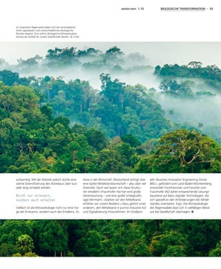 weiter.vorn 1.19 BIOLOGISCHE TRANSFORMATION - 59
aufwendig. Mit der Robotik jedoch dürfte eine
solche Diversifizierung des Ackerbaus über kurz
oder lang rentabel werden.
Nicht nur erneuern,
sondern auch erhalten
Vielfach ist die Klimaxökologie nicht nur eine Fra-
ge der Erneuerns, sondern auch des Erhaltens. So
etwa in der Wirtschaft: Deutschland verfügt über
eine starke Mittelstandswirtschaft – also über viel
Diversität. Doch wie lassen sich diese Struktu-
ren erhalten? »Fraunhofer hat hier eine große
Verantwortung – und eine große Schlagkraft«,
sagt Herrmann. »Stärken wir den Mittelstand,
erhöhen wir unsere Resilienz.« Dazu gehört unter
anderem, den Mittelstand in puncto Industrie 4.0
und Digitalisierung mitzunehmen. Im Großpro-
jekt »Business Innovation Engineering Center
BIEC«, gefördert vom Land Baden-Württemberg,
entwickeln Forscherinnen und Forscher vom
Fraunhofer IAO daher entsprechende Lösungs-
bausteine auf Basis digitaler Technologien, die
sich speziell an den Anforderungen des Mittel-
standes orientieren. Ergo: Die Klimaxökologie
des Regenwaldes lässt sich in vielfältiger Weise
auf die Gesellschaft übertragen.
Im tropischen Regenwald haben sich die verschiedenen
Arten spezialisiert und unterschiedlichste ökologische
Nischen besetzt. Eine solche ökologische Klimaxsituation
könnte als Vorbild für unsere Gesellschaft dienen. © 123rf
 