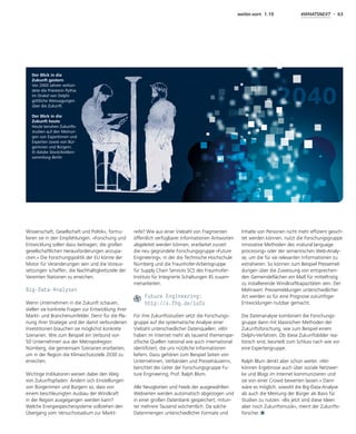 weiter.vorn 1.19 #WHATSNEXT - 63
Wissenschaft, Gesellschaft und Politik«, formu-
lieren sie in den Empfehlungen. »Forschung und
Entwicklung sollen dazu beitragen, die großen
gesellschaftlichen Herausforderungen anzupa-
cken.« Die Forschungspolitik der EU könne der
Motor für Veränderungen sein und die Voraus-
setzungen schaffen, die Nachhaltigkeitsziele der
Vereinten Nationen zu erreichen.
Big-Data-Analysen
Wenn Unternehmen in die Zukunft schauen,
stellen sie konkrete Fragen zur Entwicklung ihrer
Markt- und Branchenumfelder. Denn für die Pla-
nung ihrer Strategie und der damit verbundenen
Investitionen brauchen sie möglichst konkrete
Szenarien. Wie zum Beispiel ein Verbund von
50 Unternehmen aus der Metropolregion
Nürnberg, die gemeinsam Szenarien erarbeiten,
um in der Region die Klimaschutzziele 2030 zu
erreichen.
Wichtige Indikatoren weisen dabei den Weg
von Zukunftspfaden: Ändern sich Einstellungen
von Bürgerinnen und Bürgern so, dass von
einem beschleunigten Ausbau der Windkraft
in der Region ausgegangen werden kann?
Welche Energiespeichersysteme vollziehen den
Übergang vom Versuchsstadium zur Markt-
reife? Wie aus einer Vielzahl von Fragmenten
öffentlich verfügbarer Informationen Antworten
abgeleitet werden können, erarbeitet zurzeit
die neu gegründete Forschungsgruppe »Future
Engineering«, in der die Technische Hochschule
Nürnberg und die Fraunhofer-Arbeitsgruppe
für Supply Chain Services SCS des Fraunhofer-
Instituts für Integrierte Schaltungen IIS zusam-
menarbeiten.
Future Engineering:
http://s.fhg.de/iofo
Für ihre Zukunftsstudien setzt die Forschungs-
gruppe auf die systematische Analyse einer
Vielzahl unterschiedlicher Datenquellen. »Wir
haben im Internet mehr als tausend themenspe-
zifische Quellen national wie auch international
identifiziert, die uns nützliche Informationen
liefern. Dazu gehören zum Beispiel Seiten von
Unternehmen, Verbänden und Pressehäusern«,
berichtet der Leiter der Forschungsgruppe Fu-
ture Engineering, Prof. Ralph Blum.
Alle Neuigkeiten und Feeds der ausgewählten
Webseiten werden automatisch abgezogen und
in einer großen Datenbank gespeichert, mitun-
ter mehrere Tausend wöchentlich. Da solche
Datenmengen unterschiedlicher Formate und
Inhalte von Personen nicht mehr effizient gesich-
tet werden können, nutzt die Forschungsgruppe
innovative Methoden des »natural language
processing« oder der semantischen Web-Analy-
se, um die für sie relevanten Informationen zu
extrahieren. So können zum Beispiel Pressemel-
dungen über die Zuweisung von entsprechen-
den Gemeindeflächen ein Maß für mittelfristig
zu installierende Windkraftkapazitäten sein. Der
Mehrwert: Pressemeldungen unterschiedlicher
Art werden so für eine Prognose zukünftiger
Entwicklungen nutzbar gemacht.
Die Datenanalyse kombiniert die Forschungs-
gruppe dann mit klassischen Methoden der
Zukunftsforschung, wie zum Beispiel einem
Delphi-Verfahren. Ob diese Zukunftsbilder rea-
listisch sind, beurteilt zum Schluss nach wie vor
eine Expertengruppe.
Ralph Blum denkt aber schon weiter. »Wir
können Ergebnisse auch über soziale Netzwer-
ke und Blogs im Internet kommunizieren und
sie von einer Crowd bewerten lassen.« Dann
wäre es möglich, sowohl die Big-Data-Analyse
als auch die Meinung der Bürger als Basis für
Studien zu nutzen. »Bis jetzt sind diese Ideen
aber noch Zukunftsmusik«, meint der Zukunfts-
forscher.
Der Blick in die
Zukunft gestern
Vor 2000 Jahren verkün-
dete die Priesterin Pythia
im Orakel von Delphi
göttliche Weissagungen
über die Zukunft.
Der Blick in die
Zukunft heute
Heute beruhen Zukunfts-
studien auf den Meinun-
gen von Expertinnen und
Experten sowie von Bür-
gerinnen und Bürgern.
© Adobe Stock/Antiken-
sammlung Berlin
 