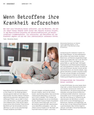 64 - #WHATSNEXT weiter.vorn 1.19
Katja Wecke arbeitet als Patientenforscherin
an dem Projekt mit. Die 39-jährige Diplom-
Verwaltungswirtin leidet seit ihrer Geburt an
Mukoviszidose. Bei dieser erblichen Stoffwech-
selerkrankung produzieren viele Organe einen
zähflüssigen Schleim, was vor allem im Darm
und in den Bronchien zu starken gesundheitli-
chen Problemen führt. Früher lag die Lebens-
erwartung bei 20 bis 30 Jahren. Heute können
Betroffene auch das Seniorenalter erreichen.
Allerdings nur, wenn sie die zeitaufwendige
Therapie diszipliniert durchhalten.
»Ich muss morgens und abends jeweils 45
Minuten inhalieren, damit sich der Schleim
lockert«, berichtet Katja Wecke. Dazu kommt die
medikamentöse Behandlung, um die Krank-
heit im Griff zu behalten. Trotz Therapie und
Vollzeit-Berufstätigkeit hat sie sich entschlossen,
bei dem »Patient Science«-Projekt mitzuarbeiten:
»Ich möchte meine Erfahrungen, die ich mit
der Krankheit gesammelt habe, dokumentieren
und an Betroffene weitergeben.« Leiter des
»Patient Science«-Projekts ist Dr. Nils Heyen vom
Fraunhofer-Institut für System- und Innova-
tionsforschung ISI in Karlsruhe. Er betritt mit
dem Projekt Neuland. »Im Gesundheitsbereich
gibt es bisher noch keine Studien, bei denen
Patientinnen und Patienten als gleichberechtigte
Partner aktiv eingebunden sind. In den klinischen
Studien kommt ihnen in der Regel nur eine
passive Rolle zu«, sagt Nils Heyen. Wichtigster
Projektpartner ist die Mukoviszidose-Ambulanz
des Universitätsklinikums Frankfurt. Die Klinik hat
auch die elf Personen rekrutiert, die jetzt als Pati-
entenforscherinnen und -forscher arbeiten. Dazu
gehören Betroffene und Eltern erkrankter Kinder.
Finanziert wird das Vorhaben vom Bundesfor-
schungsministerium im Rahmen der Initiative zur
Förderung der Bürgerforschung (siehe Kasten).
Alltagsprobleme der Erkrankten
besser verstehen
Im April 2018 fanden die ersten beiden Work-
shops statt, an denen Patientenforscherinnen
und -forscher, Fachärzte der Uniklinik, die
Geschäftsführerin des Mukoviszidose-Bundes-
verbandes und einige Wissenschaftlerinnen
und Wissenschaftler teilnahmen. Gemeinsam
entwickelten sie ein Forschungskonzept mit
dem Ziel, einen Beitrag zur Verbesserung der
Lebenssituation der Betroffenen zu leisten.
Erster Schritt ist eine Onlinebefragung von
Patientinnen, Patienten und Angehörigen, bei
der das Team mit dem Mukoviszidose-Verband
zusammenarbeitet. Man möchte möglichst
viele der rund 8 000 in Deutschland lebenden
Betroffenen erreichen.
Wenn Betroffene ihre
Krankheit erforschen
Wer kann eine Erkrankung besser erforschen, als die Menschen, die mit
ihr leben? Dieser Gedanke steht hinter dem »Patient Science«-Projekt,
in dem Mukoviszidose-Erkrankte mit Wissenschaftlerinnen und Wissen-
schaftlern zusammenarbeiten. Sie untersuchen, wie Betroffene mit der
Krankheit umgehen und wie man ihre Lebenssituation verbessern könnte.
Text: Christine Broll
Mukoviszidose-Patientinnen und -Patienten
müssen regelmäßig inhalieren, um den
zähen Schleim in ihren Bronchien zu lösen.
© Shutterstock
 