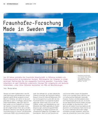 66 - INTERNATIONALES weiter.vorn 1.19
Flanieren am Hafen? Kaffeetrinken in der Alt-
stadt? Besichtigung des Windjammers Viking?
Eigentlich gehört all das zwingend zu einem
Besuch in Göteborg. »Ich nehme mir das auch
jedes Mal vor, wenn ich hinfliege«, beteuert Prof.
Dieter Prätzel-Wolters. »Aber dann fahre ich
doch wieder nur vom Flughafen zum Campus
der Chalmers Universität und wieder zurück.
Die Zeit vergeht einfach immer viel zu schnell.«
Mindestens dreimal im Jahr fliegt der Leiter des
Fraunhofer-Instituts für Techno- und Wirtschafts-
mathematik ITWM in die schwedische Hafen-
stadt. Dort befindet sich, auf dem Gelände der
Chalmers Universität, das Fraunhofer-Chalmers
Research Centre for Industrial Mathematics FCC.
Das Forschungszentrum wurde 2001 als erste
Fraunhofer-Tochter im europäischen Ausland
gegründet. Seither reisen nicht nur der Insti-
tutsleiter, sondern auch Mitarbeiterinnen und
Mitarbeiter des ITWM regelmäßig für Projekt-
besprechungen und Forschungsaufenthalte
nach Göteborg. Im Gegenzug kommen die
schwedischen Kolleginnen und Kollegen nach
Kaiserslautern. Wenn sich die Forscherinnen
und Forscher treffen, kreisen die Gespräche
immer um ein zentrales Thema: Wie kann man
mit mathematischen Methoden industrielle
Produkte, Prozesse und Arbeitsabläufe verbes-
sern? Patentrezepte gibt es da nicht. Ein Kunde
aus der Papierindustrie braucht andere Lösungen
als ein Hersteller von Baumaschinen. »Doch
dank des sehr breiten Know-how-Spektrums der
deutschen und schwedischen Teams können wir
für unsere mittlerweile 200 Kunden maßge-
schneiderte Lösungen erarbeiten«, betont der
Leiter des schwedischen Centre Johan Carlson
Fraunhofer-Forscherinnen
und -Forscher reisen häufig
nach Göteborg zu ihren
langjährigen Kooperations-
partnern. © 123rf
Fraunhofer-Forschung
 Made in Sweden
Vor 18 Jahren gründete die Fraunhofer-Gesellschaft in Göteborg erstmals ein
Forschungszentrum im europäischen Ausland. Mittlerweile ist Schweden zu einem
wichtigen Partnerland für die angewandte Forschung geworden: Fraunhofer-Teams
entwickeln an zwei Standorten praktische Lösungen für schwedische und deutsche
Unternehmen, unter ihnen führende Hersteller von PKW und Nutzfahrzeugen.
Text: Monika Weiner
 
