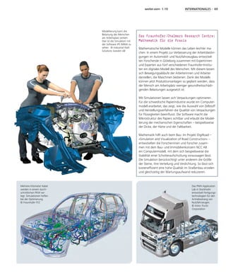 weiter.vorn 1.19 INTERNATIONALES - 69
Das Fraunhofer-Chalmers Research Centre:
Mathematik für die Praxis
Mathematische Modelle können das Leben leichter ma-
chen: In einem Projekt zur Verbesserung der Arbeitsbedin-
gungen im Automobil- und Nutzfahrzeugbau entwickel-
ten Forschende in Göteborg zusammen mit Expertinnen
und Experten aus fünf verschiedenen Fraunhofer-Institu-
ten ein digitales Modell des Menschen. Mit diesem lassen
sich Bewegungsabläufe der Arbeiterinnen und Arbeiter
darstellen, die Maschinen bedienen. Dank des Modells
können jetzt Produktionsanlagen so geplant werden, dass
der Mensch am Arbeitsplatz weniger gesundheitsschädi-
genden Belastungen ausgesetzt ist.
Mit Simulationen lassen sich Verpackungen optimieren.
Für die schwedische Papierindustrie wurde ein Computer-
modell erarbeitet, das zeigt, wie die Auswahl von Zellstoff
und Herstellungsverfahren die Qualität von Verpackungen
für Flüssigkeiten beeinflusst. Die Software macht die
Mikrostruktur des Papiers sichtbar und erlaubt die Model-
lierung der mechanischen Eigenschaften – beispielsweise
der Dicke, der Härte und der Faltbarkeit.
Mathematik hilft auch beim Bau: Im Projekt DigiRoad –
»Simulation and Visualization of Road Construction« –
entwickelten die Forscherinnen und Forscher zusam-
men mit dem Bau- und Immobilienkonzern NCC AB
ein Computermodell, mit dem sich beispielsweise die
Stabilität einer Schotteraufschüttung voraussagen lässt.
Die Simulation berücksichtigt unter anderem die Größe
der Steine, ihre Verteilung und Verdichtung. So lässt sich
kosteneffizient eine hohe Qualität im Straßenbau erzielen
und gleichzeitig der Wartungsaufwand reduzieren.
Modellierung kann die
Belastung des Menschen
am Arbeitsplatz senken.
Hier ist die Simulation mit
der Software IPS IMMA zu
sehen. © Industrial Path
Solutions Sweden AB
Mehrere Kilometer Kabel
werden in einem durch-
schnittlichen PKW ver-
legt. Simulationen helfen
bei der Optimierung.
© Fraunhofer FCC
Das PMH Application
Lab in Stockholm
entwickelt Fertigungs-
technologien für den
Antriebsstrang von
Nutzfahrzeugen.
© Volvo Trucks
­Corporation
 