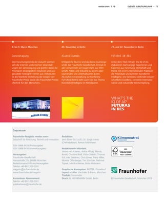 weiter.vorn 1.19 EVENTS JUBILÄUMSJAHR - 71
Impressum
Fraunhofer-Magazin »weiter.vorn«
Zeitschrift für Forschung, Technik und Innovation.
ISSN 1868-3428 (Printausgabe)
ISSN 1868-3436 (Internetausgabe)
Herausgeber:
Fraunhofer-Gesellschaft
Hansastraße 27c, 80686 München
Redaktionsanschrift wie Herausgeber
Telefon +49 89 1205-1301
magazin@zv.fraunhofer.de
www.fraunhofer.de/magazin
Kostenloses Abonnement:
Telefon +49 89 1205-1301
publikationen@fraunhofer.de
Redaktion:
Janis Eitner (V.i.S.d.P.), Dr. Sonja Endres
(Chef­redaktion), Roman Möhlmann
Redaktionelle Mitarbeit:
Janine van Ackeren, Anika Aßfalg, Mandy
Bartel, Christine Broll, Viktor Deleski, Thomas
Eck, Inés Gutiérrez, Chris Löwer, Franz Miller,
Monika Offenberger, Tim Schröder, Mehmet
Toprak, Monika Weiner, Britta Widmann.
Graphische Konzeption: BUTTER. Düsseldorf
Layout + Litho: Vierthaler & Braun, München
Titelbild: Fraunhofer
Druck: H. HEENEMANN GmbH, Berlin  © Fraunhofer-Gesellschaft, München 2019
Jahrestagung
Den Forschungstrends der Zukunft widmen
sich die internen und externen Veranstalt-
ungen der Jahrestagung und greifen dabei die
Prioritären Strategischen Initiativen und aus-
gewählte Foresight-Themen auf. Höhepunkt
ist die feierliche Verleihung der Joseph-von-
Fraunhofer-Preise sowie des Fraunhofer-Preises
»Technik für den Menschen«.
Alumni-Summit
Erfolgreiche Alumni sind das beste Aushänge-
schild der Fraunhofer-Gesellschaft. Einmal im
Jahr versammeln wir kluge Köpfe aus Wirt-
schaft, Politik und Industrie zu einem über-
raschenden und unterhaltsamen Event.
Als Auftaktveranstaltung zur Konferenz
FUTURAS IN RES steht auch hier das Thema
Künstliche Intelligenz im Mittelpunkt.
FUTURAS IN RES
Unter dem Titel »What’s the IQ of AI«
diskutieren hochrangige Expertinnen und
Experten aus Forschung, Wirtschaft und
Politik mit einem internationalen Publikum
die Potenziale und Grenzen Künstlicher
Intelligenz. Die Konferenz verbindet wissen-
schaftliche Exzellenz, vernetzte Internatio-
nalität und industrielle Wertschöpfung.
8. bis 9. Mai in München 20. November in Berlin 21. und 22. November in Berlin
WHAT‘S THE
IQ OF AI?
FUTURAS
IN RES
EXZELLENT VERNETZT!
EXCELLENT NETWORKING!
 