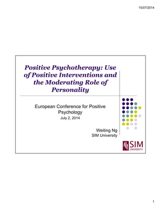 15/07/2014 
1 
Positive Psychotherapy: Use 
of Positive Interventions and 
the Moderating Role of 
Personality 
European Conference for Positive 
Psychology 
July 2, 2014 
Weiting Ng 
SIM University 
 