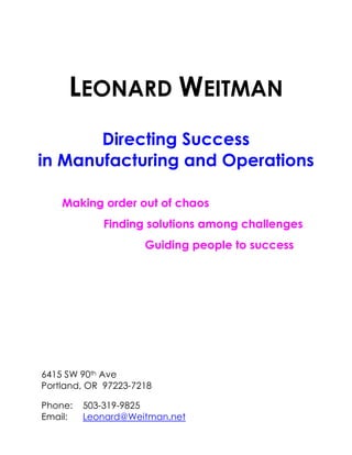 LEONARD WEITMAN
       Directing Success
in Manufacturing and Operations

    Making order out of chaos
            Finding solutions among challenges
                     Guiding people to success




6415 SW 90th Ave
Portland, OR 97223-7218

Phone:   503-319-9825
Email:   Leonard@Weitman.net
 