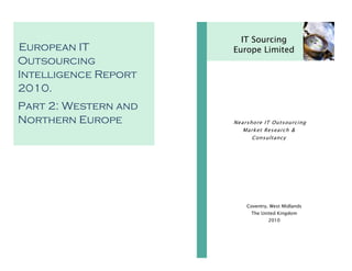 European IT
Outsourcing
Intelligence Report
2010.
Part 2: Western and
Northern Europe
IT Sourcing
Europe Limited
Coventry, West Midlands
The United Kingdom
2010
Nearshore IT Outsourcing
Market Research &
Consultancy
 