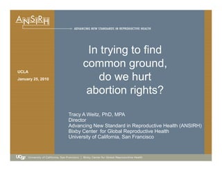 In trying to find
UCLA
In trying to find
common ground,
do we hurtJanuary 25, 2010 do we hurt
abortion rights?
Tracy A Weitz, PhD, MPA
Director
Advancing New Standard in Reproductive Health (ANSIRH)
Bixby Center for Global Reproductive Health
University of California, San Franciscoy
 