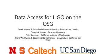 Data	Access	for	LIGO	on	the	
OSG
Derek	Weitzel &	Brian	Bockelman - University	of	Nebraska	– Lincoln
Duncan	A.	Brown	- Syracuse	University
Peter	Couvares - California	Institute	of	Technology	
Frank	Würthwein	&	Edgar	Fajardo	Hernandez	- University	of	California	San	
Diego
 