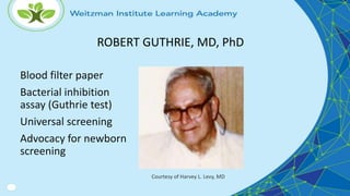 Blood filter paper
Bacterial inhibition
assay (Guthrie test)
Universal screening
Advocacy for newborn
screening
Courtesy of Harvey L. Levy, MD
ROBERT GUTHRIE, MD, PhD
 