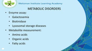 METABOLIC DISORDERS
• Enzyme assay:
• Galactosemia
• Biotinidase
• Lysosomal storage diseases
• Metabolite measurement:
• Amino acids
• Organic acids
• Fatty acids
 