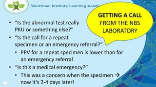 • “Is the abnormal test really
PKU or something else?”
• “Is the call for a repeat
specimen or an emergency referral?”
• PPV for a repeat specimen is lower than for
an emergency referral
• “Is this a medical emergency?”
• This was a concern when the specimen 
now it’s 2-4 days later!
GETTING A CALL
FROM THE NBS
LABORATORY
 