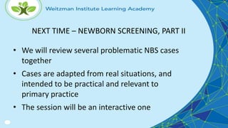 • We will review several problematic NBS cases
together
• Cases are adapted from real situations, and
intended to be practical and relevant to
primary practice
• The session will be an interactive one
NEXT TIME – NEWBORN SCREENING, PART II
 