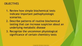 1. Review how simple biochemical tests
indicate important pathophysiologic
scenarios.
2. Describe patterns of routine bioc...