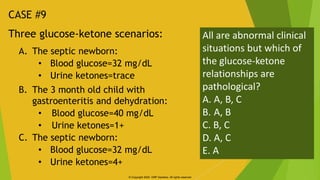 Three glucose-ketone scenarios:
A. The septic newborn:
• Blood glucose=32 mg/dL
• Urine ketones=trace
B. The 3 month old c...