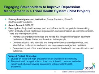 Engaging Stakeholders to Improve Depression
Management in a Tribal Health System (Pilot Project)
16
Primary Investigator and Institution: Renee Robinson, PharmD,
Southcentral Foundation
Award Amount: $604,301
Description: Project will develop, test, and refine a tool to support decision making
within a tribally-owned health care organization, using depression as example condition.
There are three specific aims:
 Identify stakeholder preferences and needs that influence depression treatment
decisions in Alaska Native and American Indian people.
 Develop a tool to help translate and integrate evidence-based guidelines, and
stakeholder preferences and needs into depression management decisions.
 Determine impact of the stakeholder-centered tool on health, service utilization, and
outcomes.
Featured Project Strengths:
 Studies an issue with high prevalence in an underserved community.
 The results will be applicable to other chronic health concerns, and other
racially and ethnically diverse populations with persistent health
disparities.
 