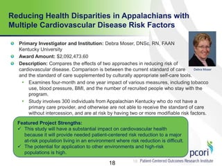 18
Reducing Health Disparities in Appalachians with
Multiple Cardiovascular Disease Risk Factors
18
Primary Investigator and Institution: Debra Moser, DNSc, RN, FAAN
Kentucky University
Award Amount: $2,092,473.60
Description: Compares the effects of two approaches in reducing risk of
cardiovascular disease. Comparison is between the current standard of care
and the standard of care supplemented by culturally appropriate self-care tools.
 Examines four-month and one year impact of various measures, including tobacco
use, blood pressure, BMI, and the number of recruited people who stay with the
program.
 Study involves 300 individuals from Appalachian Kentucky who do not have a
primary care provider, and otherwise are not able to receive the standard of care
without intercession, and are at risk by having two or more modifiable risk factors.
factors.
Featured Project Strengths:
 This study will have a substantial impact on cardiovascular health
because it will provide needed patient-centered risk reduction to a major
at-risk population living in an environment where risk reduction is difficult.
 The potential for application to other environments and high-risk
populations is high.
Debra Moser
 
