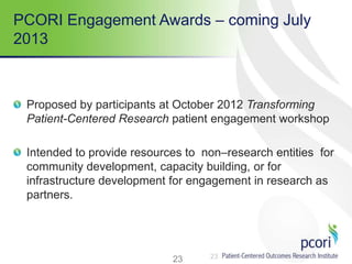 23
PCORI Engagement Awards – coming July
2013
Proposed by participants at October 2012 Transforming
Patient-Centered Research patient engagement workshop
Intended to provide resources to non–research entities for
community development, capacity building, or for
infrastructure development for engagement in research as
partners.
23
 